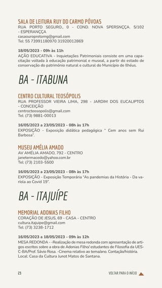 VOLTAR PARA O INÍCIO
23
SALA DE LEITURA RUY DD CARMO PÓVOAS
RUA PORTO SEGURO., 0 - COND. NOVA SPERSNÇÇA. 5/102
- ESPERANÇÇA
casaouropretomg@gmail.com
Tel: 55 73991180970 31920012869
18/05/2023 - 09h às 11h
AÇÃO EDUCATIVA - Inquietações Patrimoniais consiste em uma capa-
citação voltada à educação patrimonial e museal, a partir do estado de
conservação do património natural e cultural do Município de Ilhéus.
BA-ITABUNA
CENTRO CULTURAL TEOSÓPOLIS
RUA PROFESSOR VIEIRA LIMA, 298 - JARDIM DOS EUCALIPTOS
- CONCEIÇÃO
centrocteosopolis@gmail.com
Tel: (73) 9881-00013
16/05/2023 a 23/05/2023 - 08h às 17h
EXPOSIÇÃO - Exposição didática pedagógica “ Cem anos sem Rui
Barbosa”.
MUSEU AMÉLIA AMADO
AV AMÉLIA AMADO, 792 - CENTRO
janetermacedo@yahoo.com.br
Tel: (73) 2103-5500
16/05/2023 a 23/05/2023 - 08h às 17h
EXPOSIÇÃO - Exposição Temporária “As pandemias da História - Da va-
ríola ao Covid 19”.
BA-ITAJUÍPE
MEMORIAL ADONIAS FILHO
CORAÇÃO DE JESUS, 69 - CASA - CENTRO
cultura.itajuipe@gmail.com
Tel: (73) 3238-1712
16/05/2023 a 18/05/2023 - 09h às 12h
MESA REDONDA - -Realização de mesa redonda com apresentação de arti-
gos escritos sobre a obra de Adonias Filho/ estudantes de Filosofia da UES-
C-BA/Prof. Sávio Rosa. -Cinema relativo ao tema/ano. Contação/história.
Local: Casa da Cultura Junot Matos de Santana.
 
