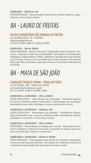VOLTAR PARA O INÍCIO
25
19/05/2023 - 10h30 às 11h
APRESENTAÇÃO - Apresentação Musical com a Profa. Maestrina Lago-
realense: Leniza Souza Santos.
BA-LAURODEFREITAS
MUSEU COMUNITÁRIO MÃE MIRINHA DE PORTÃO
AV. QUEIRA DEUS, 78 - PORTÃO
tsjfgomeia@gmail.com
Tel: (071) 3186-2085 (71) 9916-23059
15/05/2023 - 18h às 19h30
MESA REDONDA - Roda de Conversa: “Candomblé e Meio Ambiente - Pre-
servar a natureza é cuidar da ancestralidade”, com líderes de comunidades
tradicionais, órgãos públicos, ONGs, refletindo a questão sob vários olhares.
Local: Evento virtual, a ser transmitido pelo canal Youtube do Terreiro de
São Jorge Filho da Goméia, realizado no Museu Comunitário Mãe Mirinha
de Portão.
BA-MATADESÃOJOÃO
FUNDAÇÃO PROJETO TAMAR - PRAIA DO FORTE
AV DO FAROL, S/N - PRAIA DO FORTE
centrodevisitantes@tamar.org.br
Tel: (71) 3676-1045 (71) 9996-7849
16/05/2023 a 21/05/2023 - 15h às 15h20
AÇÃO EDUCATIVA - Alimentação das tartarugas - Momento especial
em que os visitantes podem acompanhar a alimentação das tartarugas,
aprendendo mais sobre a biologia e conservação destes animais.
16/05/2023 a 21/05/2023 - 16h30 às 17h
AÇÃO EDUCATIVA - Alimentação dos tubarões - Atividade de alimen-
tação de tubarões-lixa, a qual os visitantes podem acompanhar, quebrar
paradigmas e encantar-se com estes animais.
16/05/2023 a 21/05/2023 - 14h às 16h30
EXPOSIÇÃO - Desvendando a biologia dos animais - Exposição de ma-
teriais biológicos: crânios de tartarugas, esqueleto de moreia, placas de
casco de tartarugas, réplicas e muito mais.
16/05/2023 a 21/05/2023 - 14h30 às 15h30
VISITA MEDIADA - Visita guiadas pelo Centro de Visitantes, destacando
o entorno onde estamos inseridos, com ênfase aos ambientes marinhos e
à história da conservação das tartarugas marinhas no país.
 