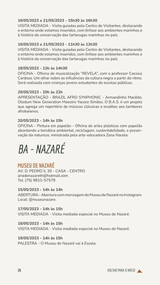 VOLTAR PARA O INÍCIO
26
16/05/2023 a 21/05/2023 - 15h30 às 16h30
VISITA MEDIADA - Visita guiadas pelo Centro de Visitantes, destacando
o entorno onde estamos inseridos, com ênfase aos ambientes marinhos e
à história da conservação das tartarugas marinhas no país.
16/05/2023 a 21/05/2023 - 11h30 às 12h30
VISITA MEDIADA - Visita guiadas pelo Centro de Visitantes, destacando
o entorno onde estamos inseridos, com ênfase aos ambientes marinhos e
à história da conservação das tartarugas marinhas no país.
18/05/2023 - 13h às 14h30
OFICINA - Oficina de musicalização “REVELA”, com o professor Cassius
Cardozo. Um olhar sobre as influências da cultura negra a partir do ritmo.
Será realizada com crianças jovens estudantes de escolas públicas.
20/05/2023 - 20h às 22h
APRESENTAÇÃO - BRAZIL AFRO SYNPHONIC - Armandinho Macêdo,
Olodum New Generation Maestro Yacoce Simões. O B.A.S. é um projeto
que agrega um repertório de músicas clássicas e eruditas aos tambores
afrobaianos.
20/05/2023 - 14h às 15h
OFICINA - Pintura em papelão - Oficina de artes plásticas com papelão
abordando a temática ambiental, reciclagem, sustentabilidade, e preser-
vação da natureza, ministrada pela arte-educadora Zana Nacola.
BA-NAZARÉ
MUSEU DE NAZARÉ
AV. D. PEDRO II, 30 - CASA - CENTRO
anadenazareth@hotmail.com
Tel: (75) 9810-57579
15/05/2023 - 14h às 14h
ABERTURA-AberturacommensagemdoMuseudeNazarénoInstagram.
Local: @museunazare.
17/05/2023 - 14h às 15h
VISITA MEDIADA - Visita mediada especial no Museu de Nazaré.
18/05/2023 - 14h às 15h
VISITA MEDIADA - Visita mediada especial no Museu de Nazaré.
19/05/2023 - 14h às 15h
PALESTRA - O Museu de Nazaré vai à Escola.
 