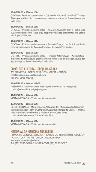 VOLTAR PARA O INÍCIO
28
17/05/2023 - 09h às 16h
OFICINA - Práticas sustentáveis – Oficina de Macramê com Prof.ª Thaíssa
Alves para Mães e/ou responsáveis dos estudantes da Escola Municipal
João Lino.
18/03/2023 - 14h às 16h
OFICINA - Práticas de bem-estar – Aula de Aerofight com o Prof. Feijão
(Luiz Henrique) com Mães e/ou responsáveis dos estudantes da Escola
Municipal João Lino.
18/05/2023 - 10h às 11h
OFICINA - Práticas de bem-estar – Aula de Dança com Prof. Juan Saulo
com os estudantes do Colégio Estadual Azevedo Fernandes.
19/05/2023 - 10h às 12h
OUTROS - Práticas de bem-estar – Terapias Alternativas – Auriculotera-
pia com a fisioterapeuta Erlane Andrea com Mães e/ou responsáveis dos
estudantes da Escola Municipal João Lino.
COMPLEXO CULTURAL IGREJA DA GRAÇA
AV. PRINCESA LEOPOLDINA, 133 - IGREJA - GRAÇA
cccatarinaparaguassu@gmail.com
Tel: (71) 9966-06365
15/05/2023 - 14h às 14h05
ABERTURA - Abertura com mensagem do Museu no Instagram.
Local: @musealizacaoigrejadagraca
16/05/2023 - 14h às 15h
VISITA MEDIADA - Visita mediada especial.
17/05/2023 - 16h às 18h
MESA REDONDA - Mesa redonda “O papel dos Museus no fortalecimen-
to de identidades” com o Complexo Cultural da Igreja da Graça, Memorial
Mãe Menininha do Gantois e Museu Carlos Costa Pinto.
Local: Auditório Museu Carlos Costa Pinto.
19/05/2023 - 15h às 16h
VISITA MEDIADA - Visita mediada especial.
MEMORIAL DA MEDICINA BRASILEIRA
PRAÇA XV DE NOVEMBRO, S/N - LARGO DO TERREIRO DE JESUS, S/N
- CASA - CENTRO HISTORICO - PELOURINHO
memorial.medicina@ufba.br
Tel: (71) 3283-5560 (71) 3283-5567 (71) 3283-5577
 