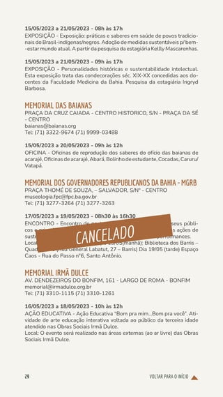 VOLTAR PARA O INÍCIO
29
15/05/2023 a 21/05/2023 - 08h às 17h
EXPOSIÇÃO - Exposição: práticas e saberes em saúde de povos tradicio-
nais do Brasil-indígenas/negros. Adoção de medidas sustentáveis p/ bem-
-estar mundo atual. A partir da pesquisa da estagiária Kellly Mascarenhas.
15/05/2023 a 21/05/2023 - 09h às 17h
EXPOSIÇÃO - Personalidades históricas e sustentabilidade intelectual.
Esta exposição trata das condecorações séc. XIX-XX concedidas aos do-
centes da Faculdade Medicina da Bahia. Pesquisa da estagiária Ingryd
Barbosa.
MEMORIAL DAS BAIANAS
PRAÇA DA CRUZ CAIADA - CENTRO HISTORICO, S/N - PRAÇA DA SÉ
- CENTRO
baianas@baianas.org
Tel: (71) 3322-9674 (71) 9999-03488
15/05/2023 a 20/05/2023 - 09h às 12h
OFICINA - Oficinas de reprodução dos saberes do ofício das baianas de
acarajé,Oficinasdeacarajé,Abará,Bolinhodeestudante,Cocadas,Caruru/
Vatapá.
MEMORIALDOSGOVERNADORESREPUBLICANOSDABAHIA-MGRB
PRAÇA THOMÉ DE SOUZA, – SALVADOR, S/Nº - CENTRO
museologia.fpc@fpc.ba.gov.br
Tel: (71) 3277-3264 (71) 3277-3263
17/05/2023 a 19/05/2023 - 08h30 às 16h30
ENCONTRO - Encontro de gestoras(es), profissionais de museus públi-
cos e privados, Os´s e coletivos de memória e arte sobre suas ações de
sustentabilidade impacto social, econômico, etc. Gt´s e performances.
Local: Dia 17/05(manhã e tarde) e 19/05(manhã): Biblioteca dos Barris –
Quadrilátero (Rua General Labatut, 27 – Barris) Dia 19/05 (tarde) Espaço
Caos - Rua do Passo n°6, Santo Antônio.
MEMORIAL IRMÃ DULCE
AV. DENDEZEIROS DO BONFIM, 161 - LARGO DE ROMA - BONFIM
memorial@irmadulce.org.br
Tel: (71) 3310-1115 (71) 3310-1261
16/05/2023 a 18/05/2023 - 10h às 12h
AÇÃO EDUCATIVA - Ação Educativa “Bom pra mim...Bom pra você”. Ati-
vidade de arte educação interativa voltada ao público da terceira idade
atendido nas Obras Sociais Irmã Dulce.
Local: O evento será realizado nas áreas externas (ao ar livre) das Obras
Sociais Irmã Dulce.
CANCELADO
 