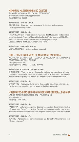 VOLTAR PARA O INÍCIO
30
MEMORIAL MÃE MENININHA DO GANTOIS
RUA MÃE MENINHA, 23 - CASA - FEDERAÇÃO
memorialmaemenininha@gmail.com
Tel: (71) 9966-06365
15/05/2023 - 14h às 14h05
ABERTURA - Abertura com mensagem do Museu no Instagram.
Local: @terreirodogantois.
17/05/2023 - 16h às 18h
MESA REDONDA - Mesa redonda “O papel dos Museus no fortalecimen-
to de identidades” com o Museu Carlos Costa Pinto, Memorial Mãe Meni-
ninha do Gantois e Complexo Cultural da Igreja da Graça.
Local: Auditório do Museu Carlos Costa Pinto.
18/05/2023 - 14h30 às 15h30
VISITA MEDIADA - Visita mediada especial.
MIAC - MUSEU INTERATIVO DE ANATOMIA COMPARADA
AV. MILTON SANTOS, 500 - ESCOLA DE MEDICINA VETERINÁRIA E
ZOOTECNIA - UFBA, - ONDINA
pintogra@ufba.com
Tel: (71) 9871-54451 (71) 9853-50092
14/05/2023 a 18/05/2023 - 09h às 16h
EXPOSIÇÃO - Vida na terra - Exposição voltada para destacar a impor-
tância da preservação da fauna brasileira, além de discutir a contribuição
desses animais para para o meio e a importância da conscientização.
19/05/2023 - 09h às 16h
ENCONTRO - Festival vida na terra - Exposição, palestras, oficinas e dis-
cursão sobre e conscientizando a perda da biodiversidade.
MUSEUAFRO-BRASILEIRODAUNIVERSIDADEFEDERALDABAHIA
LARGO TERREIRO DE JESUS, S/N - PELOURINHO
mafro@ufba.br
Tel: (71) 3283-5540
15/05/2023 - 14h às 16h
PALESTRA - Leitura iconográfica das representações dos animais na obra
“O Mural dos Orixás”, do artista Carybé, em uma correlação com a cos-
movisão africana da harmonia e do respeito nas relações com a natureza.
15/05/2023 - 16h às 17h
TEATRO - Apresentação performática da Cia de Teatro Metamorfose com
“Outros rebentos”.
 