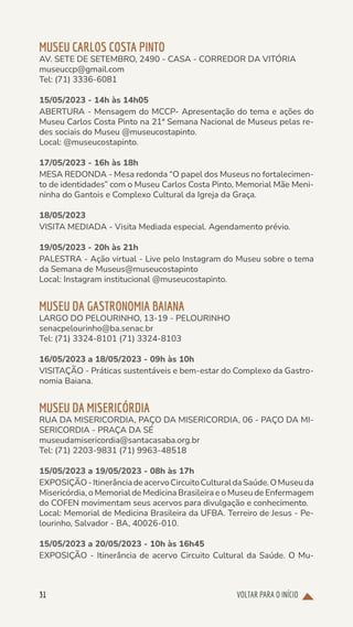 VOLTAR PARA O INÍCIO
31
MUSEU CARLOS COSTA PINTO
AV. SETE DE SETEMBRO, 2490 - CASA - CORREDOR DA VITÓRIA
museuccp@gmail.com
Tel: (71) 3336-6081
15/05/2023 - 14h às 14h05
ABERTURA - Mensagem do MCCP- Apresentação do tema e ações do
Museu Carlos Costa Pinto na 21ª Semana Nacional de Museus pelas re-
des sociais do Museu @museucostapinto.
Local: @museucostapinto.
17/05/2023 - 16h às 18h
MESA REDONDA - Mesa redonda “O papel dos Museus no fortalecimen-
to de identidades” com o Museu Carlos Costa Pinto, Memorial Mãe Meni-
ninha do Gantois e Complexo Cultural da Igreja da Graça.
18/05/2023
VISITA MEDIADA - Visita Mediada especial. Agendamento prévio.
19/05/2023 - 20h às 21h
PALESTRA - Ação virtual - Live pelo Instagram do Museu sobre o tema
da Semana de Museus@museucostapinto
Local: Instagram institucional @museucostapinto.
MUSEU DA GASTRONOMIA BAIANA
LARGO DO PELOURINHO, 13-19 - PELOURINHO
senacpelourinho@ba.senac.br
Tel: (71) 3324-8101 (71) 3324-8103
16/05/2023 a 18/05/2023 - 09h às 10h
VISITAÇÃO - Práticas sustentáveis e bem-estar do Complexo da Gastro-
nomia Baiana.
MUSEU DA MISERICÓRDIA
RUA DA MISERICORDIA, PAÇO DA MISERICORDIA, 06 - PAÇO DA MI-
SERICORDIA - PRAÇA DA SÉ
museudamisericordia@santacasaba.org.br
Tel: (71) 2203-9831 (71) 9963-48518
15/05/2023 a 19/05/2023 - 08h às 17h
EXPOSIÇÃO-ItinerânciadeacervoCircuitoCulturaldaSaúde.OMuseuda
Misericórdia, o Memorial de Medicina Brasileira e o Museu de Enfermagem
do COFEN movimentam seus acervos para divulgação e conhecimento.
Local: Memorial de Medicina Brasileira da UFBA. Terreiro de Jesus - Pe-
lourinho, Salvador - BA, 40026-010.
15/05/2023 a 20/05/2023 - 10h às 16h45
EXPOSIÇÃO - Itinerância de acervo Circuito Cultural da Saúde. O Mu-
 