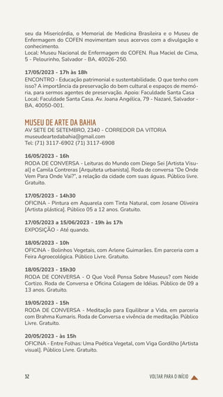 VOLTAR PARA O INÍCIO
32
seu da Misericórdia, o Memorial de Medicina Brasileira e o Museu de
Enfermagem do COFEN movimentam seus acervos com a divulgação e
conhecimento.
Local: Museu Nacional de Enfermagem do COFEN. Rua Maciel de Cima,
5 - Pelourinho, Salvador - BA, 40026-250.
17/05/2023 - 17h às 18h
ENCONTRO - Educação patrimonial e sustentabilidade. O que tenho com
isso? A importância da preservação do bem cultural e espaços de memó-
ria, para sermos agentes de preservação. Apoio: Faculdade Santa Casa
Local: Faculdade Santa Casa. Av. Joana Angélica, 79 - Nazaré, Salvador -
BA, 40050-001.
MUSEU DE ARTE DA BAHIA
AV SETE DE SETEMBRO, 2340 - CORREDOR DA VITORIA
museudeartedabahia@gmail.com
Tel: (71) 3117-6902 (71) 3117-6908
16/05/2023 - 16h
RODA DE CONVERSA - Leituras do Mundo com Diego Sei [Artista Visu-
al] e Camila Contreras [Arquiteta urbanista]. Roda de conversa “De Onde
Vem Para Onde Vai?”, a relação da cidade com suas águas. Público livre.
Gratuito.
17/05/2023 - 14h30
OFICINA - Pintura em Aquarela com Tinta Natural, com Josane Oliveira
[Artista plástica]. Público 05 a 12 anos. Gratuito.
17/05/2023 a 15/06/2023 - 19h às 17h
EXPOSIÇÃO - Até quando.
18/05/2023 - 10h
OFICINA - Bolinhos Vegetais, com Arlene Guimarães. Em parceria com a
Feira Agroecológica. Público Livre. Gratuito.
18/05/2023 - 15h30
RODA DE CONVERSA - O Que Você Pensa Sobre Museus? com Neide
Cortizo. Roda de Conversa e Oficina Colagem de Idéias. Público de 09 a
13 anos. Gratuito.
19/05/2023 - 15h
RODA DE CONVERSA - Meditação para Equilibrar a Vida, em parceria
com Brahma Kumaris. Roda de Conversa e vivência de meditação. Público
Livre. Gratuito.
20/05/2023 - às 15h
OFICINA - Entre Folhas: Uma Poética Vegetal, com Viga Gordilho [Artista
visual]. Público Livre. Gratuito.
 