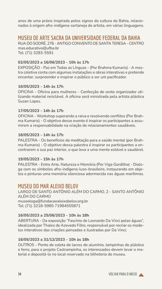 VOLTAR PARA O INÍCIO
34
anos de uma práxis inspirada pelos signos da cultura da Bahia, relacio-
nados à origem afro-indígena-sertaneja do artista, em várias linguagens.
MUSEU DE ARTE SACRA DA UNIVERSIDADE FEDERAL DA BAHIA
RUA DO SODRÉ, 276 - ANTIGO CONVENTO DE SANTA TERESA - CENTRO
mas.educativo@ufba.br
Tel: (71) 3283-5591
02/05/2023 a 16/06/2023 - 10h às 17h
EXPOSIÇÃO - Paz em Todas as Línguas - (Por Brahma Kumaris) - A mos-
tra coletiva conta com algumas instalações e obras interativas e pretende
encantar, surpreender e inspirar o público a ser um pacificador.
16/05/2023 - 14h às 17h
OFICINA - Oficina para mulheres - Confecção de cesto organizador uti-
lizando material reciclável. A oficina será ministrada pela artista plástica
Suzan Lopes.
17/05/2023 - 14h às 17h
OFICINA - Workshop superando a raiva e resolvendo conflitos (Por Brah-
ma Kumaris) - O objetivo desse evento é inspirar os participantes a assu-
mirem a responsabilidade na criação de relacionamentos saudáveis.
18/05/2023 - 14h às 17h
PALESTRA - Os benefícios da meditação para a saúde mental (por Brah-
ma Kumaris) - O objetivo dessa palestra é inspirar os participantes a en-
contrarem a sua paz interior, o que leva a uma mente estável e saudável.
19/05/2023 - 15h às 17h
PALESTRA - Entre Arte, Natureza e Memória (Por Viga Gordilho) - Dialo-
ga com os símbolos afro-indígena-luso-brasileiro, instaurando em obje-
tos e pinturas uma memória silenciosa adormecida nas águas marítimas.
MUSEU DO MAR ALEIXO BELOV
LARGO DE SANTO ANTÔNIO ALÉM DO CARMO, 2 - SANTO ANTÔNIO
ALÉM DO CARMO
museologa@fundacaoaleixobelov.org.br
Tel: (71) 3218-5985 71984555871
16/05/2023 a 25/06/2023 - 10h às 18h
ABERTURA - Da exposição “Fascínio de Leonardo Da Vinci pelas águas”,
idealizada por Thales de Azevedo Filho, responsável por recriar os mode-
los interativos das criações pensadas e ilustradas por Da Vinci.
16/05/2023 a 31/12/2023 - 10h às 18h
OUTROS - Ponto de coleta de lacres de alumínio, tampinhas de plástico
e ferro, para o projeto Castrampinha, os interessados devem levar o ma-
terial e depositá-lo no local reservado na bilheteria do museu.
 
