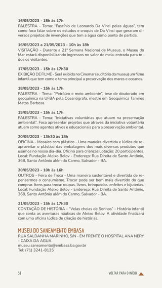 VOLTAR PARA O INÍCIO
35
16/05/2023 - 15h às 17h
PALESTRA - Tema: “Fascínio de Leonardo Da Vinci pelas águas”, tem
como foco falar sobre os estudos e croquis de Da Vinci que geraram di-
versos projetos de invenções que tem a água como ponto de partida.
16/05/2023 a 21/05/2023 - 10h às 18h
VISITAÇÃO - Durante a 21ª Semana Nacional de Museus, o Museu do
Mar estará disponibilizando ingressos no valor de meia-entrada para to-
dos os visitantes.
17/05/2023 - 15h às 17h30
EXIBIÇÃODEFILME-SeráexibidonoCinemar(auditóriodomuseu)umfilme
infantil que tem como o tema principal a preservação dos mares e oceanos.
18/05/2023 - 15h às 17h
PALESTRA - Tema: “Petróleo e meio ambiente”, tese de doutorado em
geoquímica na UFBA pela Oceanógrafa, mestre em Geoquímica Tamires
Matos Barbosa.
19/05/2023 - 15h às 17h
PALESTRA - Tema: “Iniciativas voluntárias que atuam na preservação
ambiental”. Foca apresentar projetos que através da iniciativa voluntária
atuam como agentes ativos e educacionais para a preservação ambiental.
20/05/2023 - 13h30 às 18h
OFICINA - Mosaico com plástico - Uma maneira divertida e lúdica de re-
aproveitar o plástico das embalagens dos mais diversos produtos que
usamos no nosso dia-dia. Oficina para crianças Lotação: 20 participantes.
Local: Fundação Aleixo Belov - Endereço: Rua Direita de Santo Antônio,
368, Santo Antônio além do Carmo, Salvador - BA.
20/05/2023 - 10h às 16h
OUTROS - Feira de Troca - Uma maneira sustentável e divertida de re-
pensarmos o consumismo. Trocar pode ser bem mais divertido do que
comprar. Itens para troca: roupas, livros, brinquedos, enfeites e bijuterias.
Local: Fundação Aleixo Belov - Endereço: Rua Direita de Santo Antônio,
368, Santo Antônio além do Carmo, Salvador - BA.
21/05/2023 - 15h às 17h30
CONTAÇÃO DE HISTÓRIA - “Velas cheias de Sonhos” - História infantil
que conta as aventuras náuticas de Aleixo Belov. A atividade finalizará
com uma oficina lúdica de criação de histórias.
MUSEU DO SANEAMENTO EMBASA
RUA SALDANHA MARINHO, S/N - EM FRENTE O HOSPITAL ANA NERY
- CAIXA DA AGUA
museu.saneamento@embasa.ba.gov.br
Tel: (71) 3241-8135
 