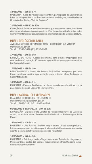 VOLTAR PARA O INÍCIO
37
18/05/2023 - 15h às 17h
PALESTRA - Ciclo de Palestras apresenta: A participação de Saubara nas
lutas da Independência da Bahia (As caretas do Mingau), com Heriberto
Gregório dos Santos “Bel de Saubara”.
21/05/2023 - 09h30 às 12h
EXIBIÇÃO DE FILME - Cineclube O menino que descobriu o Vento, Sessão de
cinema para todos os tipos de públicos. Visa despertar reflexão sobre o de-
senvolvimentotecnológico,educacionalesustentabilidade.Exibiçãogratuita.
MUSEU GEOLÓGICO DA BAHIA
AVENIDA SETE DE SETEMBRO, 2195 - CORREDOR DA VITÓRIA
mgb@sde.ba.gov.br
Tel: (71) 3336-3498 (71) 3336-6922
17/05/2023 - 14h às 16h
EXIBIÇÃO DE FILME - Cessão de cinema, com o filme “Inspirações que
vêm do Fundo”, duração 40 minutos, após o filme bate-papo com o dire-
tor Bernardo Mouse.
17/05/2023 - 18h às 19h
PERFORMANCE - Grupo de Poesia EXPLOESIA, composto por mu-
lheres poetisas, realiza apresentação com o tema: Meio Ambiente e
Sustentabilidade.
18/05/2023 - 09h às 11h
PALESTRA - Palestra Tectônicas de placas e mudanças climáticas, com o
palestrante geólogo Leonardo Marcarenhas.
MUSEU NACIONAL DE ENFERMAGEM
RUA JOÃO DE DEUS, 05 - PELOURINHO
muneanmuseologia@cofen.gov.br
Tel: (71) 9868-21712 (71) 9992-41798
01/05/2023 a 10/06/2023 - 10h às 17h
EXPOSIÇÃO - Exposição “Do Coletor do Resíduo Reciclável ao Luxo das
Artes”, da Artista visual, Escritora e Profissional da Enfermagem, Lívia
Passo.
15/05/2023 - 10h às 12h
PALESTRA - Lívia Passos - Mulher negra, artista visual, soteropolitana.
Iniciou seu processo artístico a partir de um trabalho de conscientização
quanto a coleta seletiva do resíduo sólido hospitalar.
16/05/2023 - 14h às 16h
PALESTRA - Psicólogo, turismólogo, mestre em Estudo de Linguagens,
Professor Elder Carlos dos Santos - Saúde mental e trabalho como jorna-
da de autoconhecimento.
 