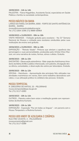VOLTAR PARA O INÍCIO
38
19/05/2023 - 14h às 14h
PALESTRA - Flávia Magalhães, Assistente Social, especialista em Saúde
Pública e família na sociedade contemporânea.
MUSEU NÁUTICO DA BAHIA
LARGO DO FAROL DA BARRA, 0000 - FORTE DE SANTO ANTÔNIO DA
BARRA - BARRA
museu@museunauticodabahia.org.br
Tel: (71) 3264-3296 (71) 9889-00964
15/05/2023 a 21/05/2023 - 09h às 18h
VISITA MEDIADA - Visitação gratuita para escolares - Na 21ª Semana
Nacional de Museus a visitação para escolares conduzidos pelas suas
instituições de ensino será gratuita.
19/04/2023 a 21/05/2023 - 09h às 18h
EXPOSIÇÃO - “Retrato falado”- Pinturas que atrelam a aparência dos
personagens e suas personalidades, produzidas pelo Artista Chico Maz-
zoni, em uma narrativa de rostos, formas, almas e afetos. Gratuita.
20/05/2023 - 18h às 22h
ENCONTRO - Observação astronômica - Bate-papo dos Astrônomos Ama-
dores da Bahia (AAB) e público interessado, com palestra, divulgação des-
sa ciência, curiosidades, e observação dos astros por telescópios. Gratuito.
20/05/2023 - 09h às 12h
OFICINA - Marinharia - Apresentação dos principais Nós utilizados nas
atividades marinheiras em navios, bem como trabalhos decorativos com
cabos, e sua utilização prática no cotidiano das pessoas. Gratuito.
MUSEU TEMPOSTAL
R. GREGÓRIO DE MATOS, 33 - PELORINHO
museu.tempostal@ipac.ba.gov.br
Tel: (71) 3117-6383
16/03/2023 - 10h às 11h
OUTROS - Palestra sobre bem-estar e meditação guiada com represen-
tantes da Brahma Kumaris.
16/05/2023 - 10h às 16h
EXPOSIÇÃO - Exposição “Paz em todas as línguas” - em parceria com o
Museu Tempostal e a Brahma Kumaris.
MUSEU UDO KNOFF DE AZULEJARIA E CERÂMICA
RUA FREI VICENTE, 3 - PELOURINHO
museuceramica@gmail.com
Tel: (71) 3117-6389
 