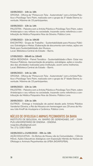 VOLTAR PARA O INÍCIO
39
15/05/2023 - 14h às 16h
OFICINA - Oficina de “Pintura em Tela - Autorretrato” com a Artista Plás-
tica e Psicóloga Tarci Paim, realizada com o grupo da 3º Idade Eterna Ju-
ventude. Máximo de 15 participantes.
15/05/2023 - 13h às 14h
PALESTRA - Palestra com a Artista Plástica e Psicóloga Tarci Paim, sobre
Arteterapia e seu reflexo na sociedade, trazendo como referência a con-
tribuição da Médica Psiquiatra Nise da Silveira. Público Livre.
17/05/2023 - 11h às 16h30
ENCONTRO - Grupo de Trabalho - Sustentabilidade para Museus Públi-
cos: Estratégias e Metas. Elaboração de documento com metas, ações em
Rede para Sustentabilidade dos Museus.
Local: Biblioteca Central do Estado – Barris.
17/05/2023 - 08h45 às 10h45
MESA REDONDA - Painel Temático - Sustentabilidade e Bem- Estar nos
Museus Públicos. Apresentação de projetos, estratégias, ações e resulta-
dos das atividades realizadas pela instituição, assim como melhorias.
Local: Biblioteca Central do Estado – Barris.
19/05/2023 - 14h às 16h
OFICINA - Oficina de “Pintura em Tela - Autorretrato” com a Artista Plás-
tica e Psicóloga Tarci Paim, realizada com o grupo da 3º Idade Eterna Ju-
ventude. Máximo de 15 participantes.
19/05/2023 - 13h às 14h
PALESTRA - Palestra com a Artista Plástica e Psicóloga Tarci Paim, sobre
Arteterapia e seu reflexo na sociedade, trazendo como referência a con-
tribuição da Médica Psiquiatra Nise da Silveira. Público Livre.
20/05/2023 - 13h às 16h
OUTROS - Entrega e Instalação do painel doado pelo Artista Plástico
Vanderlei Oliveira, o Rei do Mosaico em homenagem aos 29 anos do Mu-
seu Udo Knoff de Azulejaria e Cerâmica. Público Livre.
NÚCLEO DE OFIOLOGIA E ANIMAIS PEÇONHENTOS DA BAHIA
INSTITUTO DE BIOLOGIA, AV. BARÃO DE GEREMOABO, 147 - CAM-
PUS UNIVERSITÁRIO DE ONDINA - ONDINA
noap.bio.ufba@gmail.com
Tel: (71) 3283-6564
15/05/2023 a 21/05/2023 - 09h às 18h
AÇÃO EDUCATIVA - Os Bichos do Museu vão às Comunidades – Ciência
Móvel, Ações Educativas dialógicas com Exposição híbrida do Núcleo de
Ofiologia e Animais Peçonhentos da UFBA (NOAP/UFBA).
 