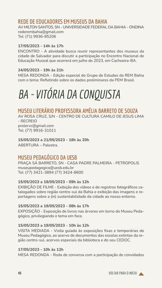 VOLTAR PARA O INÍCIO
40
REDE DE EDUCADORES EM MUSEUS DA BAHIA
AV MILTON SANTOS, SN - UNIVERSIDADE FEDERAL DA BAHIA - ONDINA
rederembahia@gmail.com
Tel: (71) 9936-85206
17/05/2023 - 14h às 17h
ENCONTRO - A atividade busca reunir representantes dos museus da
cidade de Salvador para discutir a participação no Encontro Nacional de
Educação Museal que ocorrerá em julho de 2023, em Cachoeira-BA.
24/05/2023 - 19h às 21h
MESA REDONDA - Edição especial do Grupo de Estudos da REM Bahia
com o tema: Refletindo sobre os dados preliminares da PEM Brasil.
BA-VITÓRIADACONQUISTA
MUSEU LITERÁRIO PROFESSORA AMÉLIA BARRETO DE SOUZA
AV ROSA CRUZ, S/N - CENTRO DE CULTURA CAMILO DE JESUS LIMA
- RECREIO
prolervc@gmail.com
Tel: (77) 9916-31011
15/05/2023 a 21/05/2023 - 18h às 20h
ABERTURA – Palestra.
MUSEU PEDAGÓGICO DA UESB
PRAÇA SÁ BARRETO, SN - CASA PADRE PALMEIRA - PETROPOLIS
museupedagogico@uesb.edu.br
Tel: (77) 3421-3894 (77) 3424-8600
15/05/2023 a 19/05/2023 - 09h às 12h
EXIBIÇÃO DE FILME - Exibição dos vídeos e de registros fotográficos ca-
talogados sobre região centro-sul da Bahia e exibição das imagens e re-
portagens sobre a (in) sustentabilidade da cidade ao nosso entorno.
15/05/2023 a 19/05/2023 - 08h às 17h
EXPOSIÇÃO - Exposição de livros nas árvores em torno do Museu Peda-
gógico, privilegiando o tema em foco.
15/05/2023 a 19/05/2023 - 10h às 12h
VISITA MEDIADA - Visita guiada às exposições fixas e temporárias do
Museu Pedagógico, ao acervo de documentos das escolas extintas da re-
gião centro-sul, acervos especiais da biblioteca e do seu CEDOC.
17/05/2023 - 10h às 12h
MESA REDONDA - Roda de conversa com a participação de convidados
 