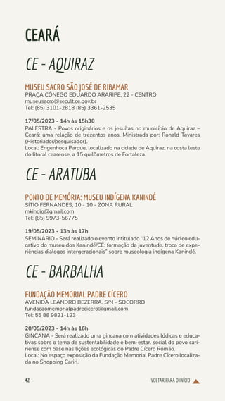 VOLTAR PARA O INÍCIO
42
CEARÁ
CE-AQUIRAZ
MUSEU SACRO SÃO JOSÉ DE RIBAMAR
PRAÇA CÔNEGO EDUARDO ARARIPE, 22 - CENTRO
museusacro@secult.ce.gov.br
Tel: (85) 3101-2818 (85) 3361-2535
17/05/2023 - 14h às 15h30
PALESTRA - Povos originários e os jesuítas no município de Aquiraz –
Ceará: uma relação de trezentos anos. Ministrada por: Ronald Tavares
(Historiador/pesquisador).
Local: Engenhoca Parque, localizado na cidade de Aquiraz, na costa leste
do litoral cearense, a 15 quilômetros de Fortaleza.
CE-ARATUBA
PONTO DE MEMÓRIA: MUSEU INDÍGENA KANINDÉ
SÍTIO FERNANDES, 10 - 10 - ZONA RURAL
mkindio@gmail.com
Tel: (85) 9973-56775
19/05/2023 - 13h às 17h
SEMINÁRIO - Será realizado o evento intitulado “12 Anos de núcleo edu-
cativo do museu dos Kanindé/CE: formação da juventude, troca de expe-
riências diálogos intergeracionais” sobre museologia indígena Kanindé.
CE-BARBALHA
FUNDAÇÃO MEMORIAL PADRE CÍCERO
AVENIDA LEANDRO BEZERRA, S/N - SOCORRO
fundacaomemorialpadrecicero@gmail.com
Tel: 55 88 9821-123
20/05/2023 - 14h às 16h
GINCANA - Será realizado uma gincana com atividades lúdicas e educa-
tivas sobre o tema de sustentabilidade e bem-estar. social do povo cari-
riense com base nas lições ecológicas do Padre Cícero Romão.
Local: No espaço exposição da Fundação Memorial Padre Cícero localiza-
da no Shopping Cariri.
 