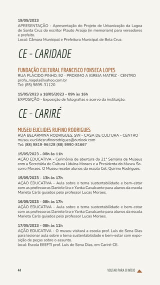 VOLTAR PARA O INÍCIO
44
19/05/2023
APRESENTAÇÃO - Apresentação do Projeto de Urbanização da Lagoa
de Santa Cruz do escritor Plauto Araújo (in memoriam) para vereadores
e prefeito.
Local: Câmara Municipal e Prefeitura Municipal de Bela Cruz.
CE-CARIDADE
FUNDAÇÃO CULTURAL FRANCISCO FONSECA LOPES
RUA PLACIDO PINHO, 92 - PROXIMO A IGREJA MATRIZ - CENTRO
profa_nagela@yahoo.com.br
Tel: (85) 9895-31120
15/05/2023 a 18/05/2023 - 09h às 16h
EXPOSIÇÃO - Exposição de fotografias e acervo da instituição.
CE-CARIRÉ
MUSEU EUCLIDES RUFINO RODRIGUES
RUA BELARMINA RODRIGUES, SN - CASA DE CULTURA - CENTRO
museu.euclidesrufinorodrigues@outlook.com
Tel: (88) 9819-96428 (88) 9990-81667
15/05/2023 - 08h às 11h
AÇÃO EDUCATIVA - Cerimônia de abertura da 21ª Semana de Museus
com a Secretária de Cultura Liduina Moraes e a Presidenta do Museu So-
corro Moraes. O Museu recebe alunos da escola Cel. Quirino Rodrigues.
15/05/2023 - 13h às 17h
AÇÃO EDUCATIVA - Aula sobre o tema sustentabilidade e bem-estar
com as professoras Daniele lira e Yanka Cavalcante para alunos da escola
Marieta Carls guiados pelo professor Lucas Moraes.
16/05/2023 - 08h às 17h
AÇÃO EDUCATIVA - Aula sobre o tema sustentabilidade e bem-estar
com as professoras Daniele lira e Yanka Cavalcante para alunos da escola
Marieta Carls guiados pelo professor Lucas Moraes.
17/05/2023 - 08h às 11h
AÇÃO EDUCATIVA - O museu visitará a escola prof. Luís de Sena Dias
para lecionar aula sobre o tema sustentabilidade e bem-estar com expo-
sição de peças sobre o assunto.
local: Escola EEEFTI prof. Luís de Sena Dias, em Cariré-CE.
 