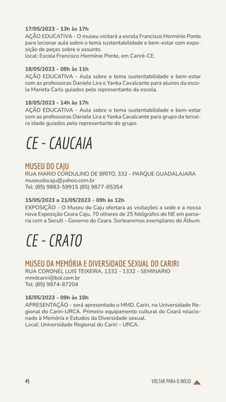 VOLTAR PARA O INÍCIO
45
17/05/2023 - 13h às 17h
AÇÃO EDUCATIVA - O museu visitará a escola Francisco Hermínio Ponte
para lecionar aula sobre o tema sustentabilidade e bem-estar com expo-
sição de peças sobre o assunto.
local: Escola Francisco Hermínio Ponte, em Cariré-CE.
18/05/2023 - 08h às 11h
AÇÃO EDUCATIVA - Aula sobre o tema sustentabilidade e bem-estar
com as professoras Daniele Lira e Yanka Cavalcante para alunos da esco-
la Marieta Carls guiados pelo representante da escola.
18/05/2023 - 14h às 17h
AÇÃO EDUCATIVA - Aula sobre o tema sustentabilidade e bem-estar
com as professoras Daniele Lira e Yanka Cavalcante para grupo da tercei-
ra idade guiados pelo representante do grupo.
CE-CAUCAIA
MUSEU DO CAJU
RUA MARIO CORDULINO DE BRITO, 332 - PARQUE GUADALAJARA
museudocaju@yahoo.com.br
Tel: (85) 9883-59915 (85) 9877-85354
15/05/2023 a 21/05/2023 - 09h às 12h
EXPOSIÇÃO - O Museu do Caju ofertara as visitações a sede e a nossa
nova Exposição Ceara Caju, 70 olhares de 25 fotógrafos do NE em parce-
ria com a Secult - Governo do Ceara. Sortearemos exemplares do Álbum.
CE-CRATO
MUSEU DA MEMÓRIA E DIVERSIDADE SEXUAL DO CARIRI
RUA CORONEL LUIS TEIXEIRA, 1332 - 1332 - SEMINARIO
mmdcariri@bol.com.br
Tel: (85) 9974-87204
16/05/2023 - 09h às 10h
APRESENTAÇÃO - será apresentado o MMD. Cariri, na Universidade Re-
gional do Cariri-URCA. Primeiro equipamento cultural do Ceará relacio-
nado à Memória e Estudos da Diversidade sexual.
Local: Universidade Regional do Cariri - URCA.
 