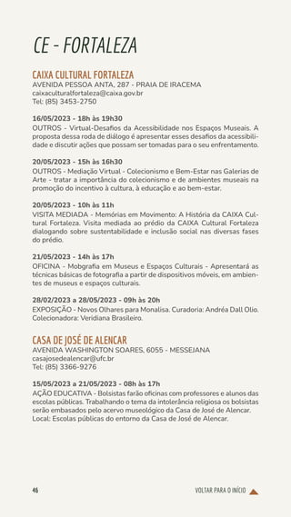 VOLTAR PARA O INÍCIO
46
CE-FORTALEZA
CAIXA CULTURAL FORTALEZA
AVENIDA PESSOA ANTA, 287 - PRAIA DE IRACEMA
caixaculturalfortaleza@caixa.gov.br
Tel: (85) 3453-2750
16/05/2023 - 18h às 19h30
OUTROS - Virtual-Desafios da Acessibilidade nos Espaços Museais. A
proposta dessa roda de diálogo é apresentar esses desafios da acessibili-
dade e discutir ações que possam ser tomadas para o seu enfrentamento.
20/05/2023 - 15h às 16h30
OUTROS - Mediação Virtual - Colecionismo e Bem-Estar nas Galerias de
Arte - tratar a importância do colecionismo e de ambientes museais na
promoção do incentivo à cultura, à educação e ao bem-estar.
20/05/2023 - 10h às 11h
VISITA MEDIADA - Memórias em Movimento: A História da CAIXA Cul-
tural Fortaleza. Visita mediada ao prédio da CAIXA Cultural Fortaleza
dialogando sobre sustentabilidade e inclusão social nas diversas fases
do prédio.
21/05/2023 - 14h às 17h
OFICINA - Mobgrafia em Museus e Espaços Culturais - Apresentará as
técnicas básicas de fotografia a partir de dispositivos móveis, em ambien-
tes de museus e espaços culturais.
28/02/2023 a 28/05/2023 - 09h às 20h
EXPOSIÇÃO - Novos Olhares para Monalisa. Curadoria: Andréa Dall Olio.
Colecionadora: Veridiana Brasileiro.
CASA DE JOSÉ DE ALENCAR
AVENIDA WASHINGTON SOARES, 6055 - MESSEJANA
casajosedealencar@ufc.br
Tel: (85) 3366-9276
15/05/2023 a 21/05/2023 - 08h às 17h
AÇÃO EDUCATIVA - Bolsistas farão oficinas com professores e alunos das
escolas públicas. Trabalhando o tema da intolerância religiosa os bolsistas
serão embasados pelo acervo museológico da Casa de José de Alencar.
Local: Escolas públicas do entorno da Casa de José de Alencar.
 