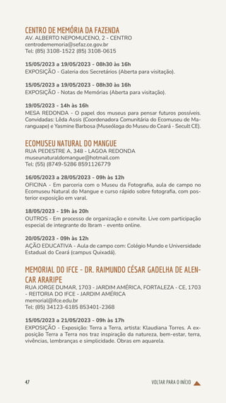 VOLTAR PARA O INÍCIO
47
CENTRO DE MEMÓRIA DA FAZENDA
AV. ALBERTO NEPOMUCENO, 2 - CENTRO
centrodememoria@sefaz.ce.gov.br
Tel: (85) 3108-1522 (85) 3108-0615
15/05/2023 a 19/05/2023 - 08h30 às 16h
EXPOSIÇÃO - Galeria dos Secretários (Aberta para visitação).
15/05/2023 a 19/05/2023 - 08h30 às 16h
EXPOSIÇÃO - Notas de Memórias (Aberta para visitação).
19/05/2023 - 14h às 16h
MESA REDONDA - O papel dos museus para pensar futuros possíveis.
Convidadas: Lêda Assis (Coordenadora Comunitária do Ecomuseu de Ma-
ranguape) e Yasmine Barbosa (Museóloga do Museu do Ceará - Secult CE).
ECOMUSEU NATURAL DO MANGUE
RUA PEDESTRE A, 348 - LAGOA REDONDA
museunaturaldomangue@hotmail.com
Tel: (55) (8749-5286 8591126779
16/05/2023 a 28/05/2023 - 09h às 12h
OFICINA - Em parceria com o Museu da Fotografia, aula de campo no
Ecomuseu Natural do Mangue e curso rápido sobre fotografia, com pos-
terior exposição em varal.
18/05/2023 - 19h às 20h
OUTROS - Em processo de organização e convite. Live com participação
especial de integrante do Ibram - evento online.
20/05/2023 - 09h às 12h
AÇÃO EDUCATIVA - Aula de campo com: Colégio Mundo e Universidade
Estadual do Ceará (campus Quixadá).
MEMORIAL DO IFCE - DR. RAIMUNDO CÉSAR GADELHA DE ALEN-
CAR ARARIPE
RUA JORGE DUMAR, 1703 - JARDIM AMÉRICA, FORTALEZA - CE, 1703
- REITORIA DO IFCE - JARDIM AMÉRICA
memorial@ifce.edu.br
Tel: (85) 34123-6185 853401-2368
15/05/2023 a 21/05/2023 - 09h às 17h
EXPOSIÇÃO - Exposição: Terra a Terra, artista: Klaudiana Torres. A ex-
posição Terra a Terra nos traz inspiração da natureza, bem-estar, terra,
vivências, lembranças e simplicidade. Obras em aquarela.
 