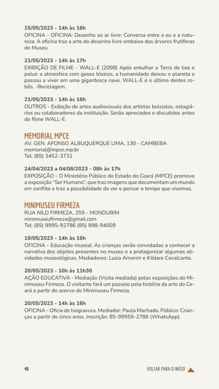 VOLTAR PARA O INÍCIO
48
15/05/2023 - 14h às 16h
OFICINA - OFICINA: Desenho ao ar livre: Conversa entre o eu e a natu-
reza. A oficina traz a arte do desenho livre embaixo das árvores frutíferas
do Museu.
21/05/2023 - 14h às 17h
EXIBIÇÃO DE FILME - WALL-E (2008) Após entulhar a Terra de lixo e
poluir a atmosfera com gases tóxicos, a humanidade deixou o planeta e
passou a viver em uma gigantesca nave. WALL-E é o último destes ro-
bôs. -Reciclagem.
21/05/2023 - 14h às 16h
OUTROS - Exibição de artes audiovisuais dos artistas bolsistas, estagiá-
rios ou colaboradores da instituição. Serão apreciados e discutidos antes
do filme WALL-E.
MEMORIAL MPCE
AV. GEN. AFONSO ALBUQUERQUE LIMA, 130 - CAMBEBA
memorial@mpce.mp.br
Tel: (85) 3452-3731
24/04/2023 a 04/08/2023 - 08h às 17h
EXPOSIÇÃO - O Ministério Público do Estado do Ceará (MPCE) promove
a exposição “Ser Humano”, que traz imagens que documentam um mundo
em conflito e traz a possibilidade de ver e pensar o tempo que vivemos.
MINIMUSEU FIRMEZA
RUA NILO FIRMEZA, 259 - MONDUBIM
minimuseufirmeza@gmail.com
Tel: (85) 9995-92786 (85) 998-94009
19/05/2023 - 14h às 16h
OFICINA - Educação museal: As crianças serão convidadas a conhecer a
narrativa dos objetos presentes no museu e a protagonizar algumas ati-
vidades museológicas. Mediadores: Luiza Amorim e Kildare Cavalcante.
20/05/2023 - 10h às 11h30
AÇÃO EDUCATIVA - Mediação (Visita mediada) pelas exposições do Mi-
nimuseu Firmeza. O visitante fará um passeio pela história da arte do Ce-
ará a partir do acervo do Minimuseu Firmeza.
20/05/2023 - 14h às 16h
OFICINA - Oficia de Isogravura. Mediador: Paula Machado. Público: Crian-
ças a partir de cinco anos. Inscrição: 85-99959-2786 (WhatsApp).
 