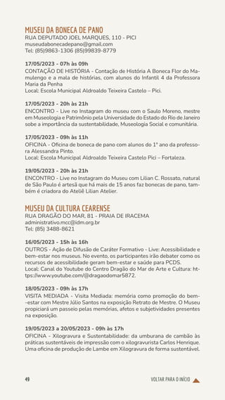 VOLTAR PARA O INÍCIO
49
MUSEU DA BONECA DE PANO
RUA DEPUTADO JOEL MARQUES, 110 - PICI
museudabonecadepano@gmail.com
Tel: (85)9863-1306 (85)99839-8779
17/05/2023 - 07h às 09h
CONTAÇÃO DE HISTÓRIA - Contação de História A Boneca Flor do Ma-
mulengo e a mala de histórias, com alunos do Infantil 4 da Professora
Maria da Penha
Local: Escola Municipal Aldroaldo Teixeira Castelo – Pici.
17/05/2023 - 20h às 21h
ENCONTRO - Live no Instagram do museu com o Saulo Moreno, mestre
em Museologia e Patrimônio pela Universidade do Estado do Rio de Janeiro
sobe a importância da sustentabilidade, Museologia Social e comunitária.
17/05/2023 - 09h às 11h
OFICINA - Oficina de boneca de pano com alunos do 1º ano da professo-
ra Alessandra Pinto.
Local: Escola Municipal Aldroaldo Teixeira Castelo Pici – Fortaleza.
19/05/2023 - 20h às 21h
ENCONTRO - Live no Instagram do Museu com Lilian C. Rossato, natural
de São Paulo é artesã que há mais de 15 anos faz bonecas de pano, tam-
bém é criadora do Ateliê Lilian Atelier.
MUSEU DA CULTURA CEARENSE
RUA DRAGÃO DO MAR, 81 - PRAIA DE IRACEMA
administrativo.mcc@idm.org.br
Tel: (85) 3488-8621
16/05/2023 - 15h às 16h
OUTROS - Ação de Difusão de Caráter Formativo - Live: Acessibilidade e
bem-estar nos museus. No evento, os participantes irão debater como os
recursos de acessibilidade geram bem-estar e saúde para PCDS.
Local: Canal do Youtube do Centro Dragão do Mar de Arte e Cultura: ht-
tps://www.youtube.com/@dragaodomar5872.
18/05/2023 - 09h às 17h
VISITA MEDIADA - Visita Mediada: memória como promoção do bem-
-estar com Mestre Júlio Santos na exposição Retrato de Mestre. O Museu
propiciará um passeio pelas memórias, afetos e subjetividades presentes
na exposição.
19/05/2023 a 20/05/2023 - 09h às 17h
OFICINA - Xilogravura e Sustentabilidade: da umburana de cambão às
práticas sustentáveis de impressão com o xilogravurista Carlos Henrique.
Uma oficina de produção de Lambe em Xilogravura de forma sustentável.
 