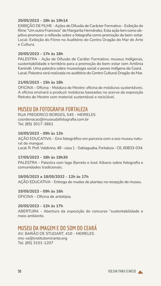 VOLTAR PARA O INÍCIO
50
20/05/2023 - 18h às 19h14
EXIBIÇÃO DE FILME - Ações de Difusão de Carácter Formativo - Exibição do
filme “Um outro Francisco” de Margarita Hernández. Esta ação tem como ob-
jetivo promover a reflexão sobre a fotografia como promoção do bem-estar.
Local: Exibição do Filme no Auditório do Centro Dragão do Mar de Arte
e Cultura.
20/05/2023 - 17h às 18h
PALESTRA - Ação de Difusão de Caráter Formativo: museus Indígenas,
sustentabilidade e território para a promoção do bem-estar com Antônia
Kanindé. Uma palestra sobre museologia social e povos indígena do Ceará.
Local: Palestra será realizada no auditório do Centro Cultural Dragão do Mar.
21/05/2023 - 15h às 18h
OFICINA - Oficina - Moldura de Mestre: oficina de molduras sustentáveis.
A oficina ensinará a produzir molduras baseadas no acervo da exposição
Retrato de Mestre com material sustentável e reciclável.
MUSEU DA FOTOGRAFIA FORTALEZA
RUA FREDERICO BORGES, 545 - MEIRELES
coordenacao@museudafotografia.com.br
Tel: (85) 3017-3661
16/05/2023 - 09h às 12h
AÇÃO EDUCATIVA - Giro fotográfico em parceria com o eco museu natu-
ral do mangue.
Local: R. Prof. Valdivino, 48 - casa 1 - Sabiaguaba, Fortaleza - CE, 60833-034.
17/05/2023 - 18h às 19h30
PALESTRA - Palestra com Iago Barreto e José Albano sobre fotografia e
comunidades tradicionais.
18/05/2023 a 18/05/2032 - 12h às 17h
AÇÃO EDUCATIVA - Entrega de mudas de plantas na recepção do museu.
19/05/2023 - 09h às 16h
OFICINA - Oficina de antotipia.
20/05/2023 - 12h às 17h
ABERTURA - Abertura da exposição do concurso “sustentabilidade e
meio ambiente.
MUSEU DA IMAGEM E DO SOM DO CEARÁ
AV. BARÃO DE STUDART, 410 - MEIRELES
mis-ce@institutomirante.org
Tel: (85) 3101-1207
 