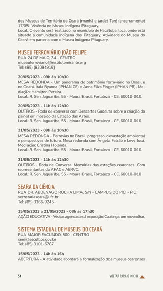 VOLTAR PARA O INÍCIO
54
dos Museus de Território do Ceará (manhã e tarde) Toré (encerramento)
17/05- Vivência no Museu Indígena Pitaguary.
Local: O evento será realizado no município de Pacatuba, local onde está
situado a comunidade indígena dos Pitaguary. Atividade do Museu do
Ceará em parceria com o Museu Indígena Pitaguary.
MUSEU FERROVIÁRIO JOÃO FELIPE
RUA 24 DE MAIO, 34 - CENTRO
museuferroviario@institutomirante.org
Tel: (85) (82094919)
20/05/2023 - 09h às 10h30
MESA REDONDA - Um panorama do patrimônio ferroviário no Brasil e
no Ceará. Ítala Byanca (IPHAN CE) e Anna Eliza Finger (IPHAN PR). Me-
diação: Hamilton Pereira.
Local: R. Sen. Jaguaribe, 55 - Moura Brasil, Fortaleza - CE, 60010-010.
20/05/2023 - 11h às 12h30
OUTROS - Roda de conversa com Descartes Gadelha sobre a criação do
painel em mosaico da Estação das Artes.
Local: R. Sen. Jaguaribe, 55 - Moura Brasil, Fortaleza - CE, 60010-010.
21/05/2023 - 09h às 10h30
MESA REDONDA - Ferrovias no Brasil: progresso, devastação ambiental
e perspectivas de futuro. Mesa redonda com Ângela Falcão e Levy Jucá.
Mediação: Cristina Holanda.
Local: R. Sen. Jaguaribe, 55 - Moura Brasil, Fortaleza - CE, 60010-010.
21/05/2023 - 11h às 12h30
OUTROS - Roda de Conversa. Memórias das estações cearenses. Com
representantes da AFAC e AERVC.
Local: R. Sen. Jaguaribe, 55 - Moura Brasil, Fortaleza - CE, 60010-010
SEARA DA CIÊNCIA
RUA DR. ABDENAGO ROCHA LIMA, S/N - CAMPUS DO PICI - PICI
secretariaseara@ufc.br
Tel: (85) 3366-9245
15/05/2023 a 21/05/2023 - 08h às 17h30
AÇÃOEDUCATIVA-Visitasagendadasáexposição:Caatinga,umnovoolhar.
SISTEMA ESTADUAL DE MUSEUS DO CEARÁ
RUA MAJOR FACUNDO, 500 - CENTRO
sem@secult.ce.gov.br
Tel: (85) 3101-6787
15/05/2023 - 14h às 16h
ABERTURA - A atividade abordará a formalização dos museus cearenses
 