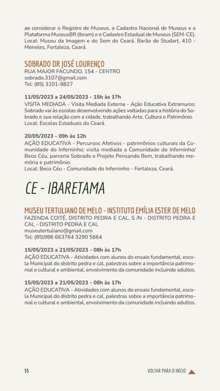 VOLTAR PARA O INÍCIO
55
ao considerar o Registro de Museus, o Cadastro Nacional de Museus e a
Plataforma MuseusBR (Ibram) e o Cadastro Estadual de Museus (SEM-CE).
Local: Museu da Imagem e do Som do Ceará. Barão de Studart, 410 -
Meireles, Fortaleza, Ceará.
SOBRADO DR JOSÉ LOURENÇO
RUA MAJOR FACUNDO, 154 - CENTRO
sobrado.3107@gmail.com
Tel: (85) 3101-8827
11/05/2023 a 24/05/2023 - 15h às 17h
VISITA MEDIADA - Visita Mediada Externa - Ação Educativa Extramuros:
Sobrado vai às escolas desenvolvendo ações voltadas para a história do So-
brado e sua relação com a cidade, trabalhando Arte, Cultura e Patrimônio.
Local: Escolas Estaduais do Ceará.
20/05/2023 - 09h às 12h
AÇÃO EDUCATIVA - Percursos Afetivos - patrimônios culturais da Co-
munidade do Inferninho: visita mediada a Comunidade do Inferninho/
Beco Céu, parceria Sobrado e Projeto Pensando Bem, trabalhando me-
mória e patrimônio.
Local: Beco Céu - Comunidade do Inferninho - Fortaleza, Ceará.
CE-IBARETAMA
MUSEUTERTULIANODEMELO-INSTITUTOEMÍLIAESTERDEMELO
FAZENDA COITÉ, DISTRITO PEDRA E CAL, S /N - DISTRITO PEDRA E
CAL - DISTRITO PEDRA E CAL
museutertuliano@gmail.com
Tel: (85)986 663764 3290 5664
15/05/2023 a 21/05/2023 - 08h às 17h
AÇÃO EDUCATIVA - Atividades com alunos do ensaio fundamental, esco-
la Municipal do distrito pedra e cal, palestras sobre a importância patrimo-
nial e cultural e ambiental, envolvimento da comunidade incluindo adultos.
15/05/2023 a 21/05/2023 - 08h às 17h
AÇÃO EDUCATIVA - Atividades com alunos do ensaio fundamental, esco-
la Municipal do distrito pedra e cal, palestras sobre a importância patrimo-
nial e cultural e ambiental, envolvimento da comunidade incluindo adultos.
 