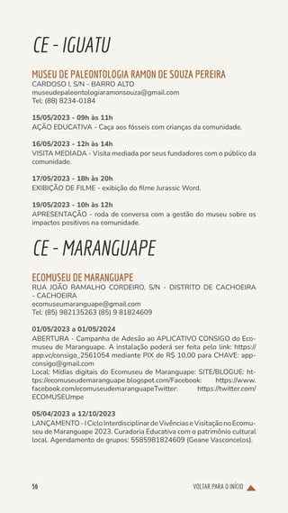 VOLTAR PARA O INÍCIO
56
CE-IGUATU
MUSEU DE PALEONTOLOGIA RAMON DE SOUZA PEREIRA
CARDOSO I, S/N - BARRO ALTO
museudepaleontologiaramonsouza@gmail.com
Tel: (88) 8234-0184
15/05/2023 - 09h às 11h
AÇÃO EDUCATIVA - Caça aos fósseis com crianças da comunidade.
16/05/2023 - 12h às 14h
VISITA MEDIADA - Visita mediada por seus fundadores com o público da
comunidade.
17/05/2023 - 18h às 20h
EXIBIÇÃO DE FILME - exibição do filme Jurassic Word.
19/05/2023 - 10h às 12h
APRESENTAÇÃO - roda de conversa com a gestão do museu sobre os
impactos positivos na comunidade.
CE-MARANGUAPE
ECOMUSEU DE MARANGUAPE
RUA JOÃO RAMALHO CORDEIRO, S/N - DISTRITO DE CACHOEIRA
- CACHOEIRA
ecomuseumaranguape@gmail.com
Tel: (85) 982135263 (85) 9 81824609
01/05/2023 a 01/05/2024
ABERTURA - Campanha de Adesão ao APLICATIVO CONSIGO do Eco-
museu de Maranguape. A instalação poderá ser feita pelo link: https://
app.vc/consigo_2561054 mediante PIX de R$ 10,00 para CHAVE: app-
consigo@gmail.com
Local: Mídias digitais do Ecomuseu de Maranguape: SITE/BLOGUE: ht-
tps://ecomuseudemaranguape.blogspot.com/Facebook: https://www.
facebook.com/ecomuseudemaranguapeTwitter: https://twitter.com/
ECOMUSEUmpe
05/04/2023 a 12/10/2023
LANÇAMENTO-ICicloInterdisciplinardeVivênciaseVisitaçãonoEcomu-
seu de Maranguape 2023. Curadoria Educativa com o patrimônio cultural
local. Agendamento de grupos: 5585981824609 (Geane Vasconcelos).
 