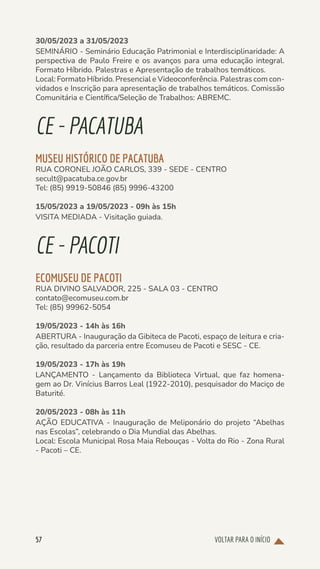 VOLTAR PARA O INÍCIO
57
30/05/2023 a 31/05/2023
SEMINÁRIO - Seminário Educação Patrimonial e Interdisciplinaridade: A
perspectiva de Paulo Freire e os avanços para uma educação integral.
Formato Híbrido. Palestras e Apresentação de trabalhos temáticos.
Local: Formato Híbrido. Presencial e Videoconferência. Palestras com con-
vidados e Inscrição para apresentação de trabalhos temáticos. Comissão
Comunitária e Científica/Seleção de Trabalhos: ABREMC.
CE-PACATUBA
MUSEU HISTÓRICO DE PACATUBA
RUA CORONEL JOÃO CARLOS, 339 - SEDE - CENTRO
secult@pacatuba.ce.gov.br
Tel: (85) 9919-50846 (85) 9996-43200
15/05/2023 a 19/05/2023 - 09h às 15h
VISITA MEDIADA - Visitação guiada.
CE-PACOTI
ECOMUSEU DE PACOTI
RUA DIVINO SALVADOR, 225 - SALA 03 - CENTRO
contato@ecomuseu.com.br
Tel: (85) 99962-5054
19/05/2023 - 14h às 16h
ABERTURA - Inauguração da Gibiteca de Pacoti, espaço de leitura e cria-
ção, resultado da parceria entre Ecomuseu de Pacoti e SESC - CE.
19/05/2023 - 17h às 19h
LANÇAMENTO - Lançamento da Biblioteca Virtual, que faz homena-
gem ao Dr. Vinícius Barros Leal (1922-2010), pesquisador do Maciço de
Baturité.
20/05/2023 - 08h às 11h
AÇÃO EDUCATIVA - Inauguração de Meliponário do projeto “Abelhas
nas Escolas”, celebrando o Dia Mundial das Abelhas.
Local: Escola Municipal Rosa Maia Rebouças - Volta do Rio - Zona Rural
- Pacoti – CE.
 