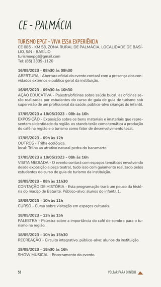 VOLTAR PARA O INÍCIO
58
CE-PALMÁCIA
TURISMO EPGT - VIVA ESSA EXPERIÊNCIA
CE 085 - KM 58, ZONA RURAL DE PALMÁCIA, LOCALIDADE DE BASÍ-
LIO, S/N - BASÍLIO
turismoepgt@gmail.com
Tel: (85) 3339-1120
16/05/2023 - 08h30 às 09h30
ABERTURA - Abertura oficial do evento contará com a presença dos con-
vidados externos e público geral da instituição.
16/05/2023 - 09h30 às 10h30
AÇÃO EDUCATIVA - Palestra/oficinas sobre saúde bucal. as oficinas se-
rão realizadas por estudantes do curso de guia de guia de turismo sob
supervisão de um profissional da saúde. público-alvo crianças do infantil.
17/05/2023 a 18/05/2023 - 08h às 16h
EXPOSIÇÃO - Exposição sobre os bens materiais e imateriais que repre-
sentam a identidade da região. os stands terão como temática a produção
do café na região e o turismo como fator de desenvolvimento local.
17/05/2023 - 09h às 12h
OUTROS - Trilha ecológica.
local: Trilha ao atrativo natural pedra do bacamarte.
17/05/2023 a 18/05/2023 - 08h às 16h
VISITA MEDIADA - O evento contará com espaços temáticos envolvendo
desde exposição a peça teatral, tudo isso com guiamento realizado pelos
estudantes do curso de guia de turismo da instituição.
18/05/2023 - 08h às 11h30
CONTAÇÃO DE HISTÓRIA - Esta programação trará um pouco da histó-
ria do maciço de Baturité. Público-alvo: alunos do infantil 1.
18/05/2023 - 10h às 11h
CURSO - Curso sobre visitação em espaços culturais.
18/05/2023 - 13h às 15h
PALESTRA - Palestra sobre a importância do café de sombra para o tu-
rismo na região.
18/05/2023 - 10h às 15h30
RECREAÇÃO - Circuito integrativo. público-alvo: alunos da instituição.
19/05/2023 - 15h30 às 16h
SHOW MUSICAL - Encerramento do evento.
 