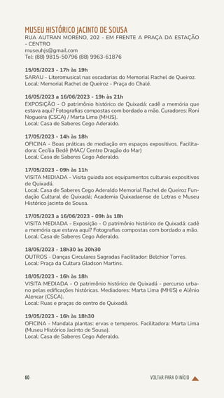 VOLTAR PARA O INÍCIO
60
MUSEU HISTÓRICO JACINTO DE SOUSA
RUA AUTRAN MORENO, 202 - EM FRENTE A PRAÇA DA ESTAÇÃO
- CENTRO
museuhjs@gmail.com
Tel: (88) 9815-50796 (88) 9963-61876
15/05/2023 - 17h às 19h
SARAU - Literomusical nas escadarias do Memorial Rachel de Queiroz.
Local: Memorial Rachel de Queiroz - Praça do Chalé.
16/05/2023 a 16/06/2023 - 19h às 21h
EXPOSIÇÃO - O patrimônio histórico de Quixadá: cadê a memória que
estava aqui? Fotografias compostas com bordado a mão. Curadores: Roni
Nogueira (CSCA) / Marta Lima (MHJS).
Local: Casa de Saberes Cego Aderaldo.
17/05/2023 - 14h às 18h
OFICINA - Boas práticas de mediação em espaços expositivos. Facilita-
dora: Cecília Bedê (MAC/ Centro Dragão do Mar)
Local: Casa de Saberes Cego Aderaldo.
17/05/2023 - 09h às 11h
VISITA MEDIADA - Visita guiada aos equipamentos culturais expositivos
de Quixadá.
Local: Casa de Saberes Cego Aderaldo Memorial Rachel de Queiroz Fun-
dação Cultural de Quixadá; Academia Quixadaense de Letras e Museu
Histórico jacinto de Sousa.
17/05/2023 a 16/06/2023 - 09h às 18h
VISITA MEDIADA - Exposição - O patrimônio histórico de Quixadá: cadê
a memória que estava aqui? Fotografias compostas com bordado a mão.
Local: Casa de Saberes Cego Aderaldo.
18/05/2023 - 18h30 às 20h30
OUTROS - Danças Circulares Sagradas Facilitador: Belchior Torres.
Local: Praça da Cultura Gladson Martins.
18/05/2023 - 16h às 18h
VISITA MEDIADA - O patrimônio histórico de Quixadá - percurso urba-
no pelas edificações históricas. Mediadores: Marta Lima (MHJS) e Alênio
Alencar (CSCA).
Local: Ruas e praças do centro de Quixadá.
19/05/2023 - 16h às 18h30
OFICINA - Mandala plantas: ervas e temperos. Facilitadora: Marta Lima
(Museu Histórico Jacinto de Sousa).
Local: Casa de Saberes Cego Aderaldo.
 