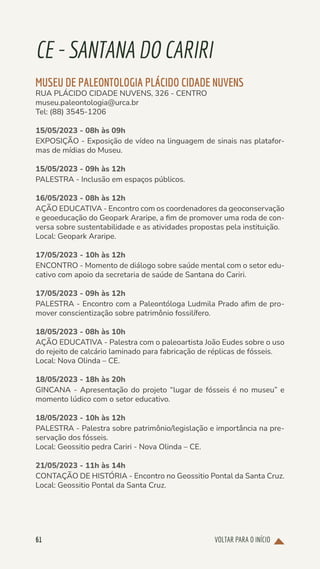 VOLTAR PARA O INÍCIO
61
CE-SANTANADOCARIRI
MUSEU DE PALEONTOLOGIA PLÁCIDO CIDADE NUVENS
RUA PLÁCIDO CIDADE NUVENS, 326 - CENTRO
museu.paleontologia@urca.br
Tel: (88) 3545-1206
15/05/2023 - 08h às 09h
EXPOSIÇÃO - Exposição de vídeo na linguagem de sinais nas platafor-
mas de mídias do Museu.
15/05/2023 - 09h às 12h
PALESTRA - Inclusão em espaços públicos.
16/05/2023 - 08h às 12h
AÇÃO EDUCATIVA - Encontro com os coordenadores da geoconservação
e geoeducação do Geopark Araripe, a fim de promover uma roda de con-
versa sobre sustentabilidade e as atividades propostas pela instituição.
Local: Geopark Araripe.
17/05/2023 - 10h às 12h
ENCONTRO - Momento de diálogo sobre saúde mental com o setor edu-
cativo com apoio da secretaria de saúde de Santana do Cariri.
17/05/2023 - 09h às 12h
PALESTRA - Encontro com a Paleontóloga Ludmila Prado afim de pro-
mover conscientização sobre patrimônio fossilífero.
18/05/2023 - 08h às 10h
AÇÃO EDUCATIVA - Palestra com o paleoartista João Eudes sobre o uso
do rejeito de calcário laminado para fabricação de réplicas de fósseis.
Local: Nova Olinda – CE.
18/05/2023 - 18h às 20h
GINCANA - Apresentação do projeto “lugar de fósseis é no museu” e
momento lúdico com o setor educativo.
18/05/2023 - 10h às 12h
PALESTRA - Palestra sobre patrimônio/legislação e importância na pre-
servação dos fósseis.
Local: Geossitio pedra Cariri - Nova Olinda – CE.
21/05/2023 - 11h às 14h
CONTAÇÃO DE HISTÓRIA - Encontro no Geossitio Pontal da Santa Cruz.
Local: Geossitio Pontal da Santa Cruz.
 