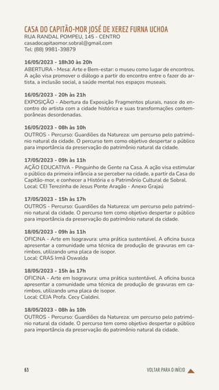 VOLTAR PARA O INÍCIO
63
CASA DO CAPITÃO-MOR JOSÉ DE XEREZ FURNA UCHOA
RUA RANDAL POMPEU, 145 - CENTRO
casadocapitaomor.sobral@gmail.com
Tel: (88) 9981-39879
16/05/2023 - 18h30 às 20h
ABERTURA - Mesa: Arte e Bem-estar: o museu como lugar de encontros.
A ação visa promover o diálogo a partir do encontro entre o fazer do ar-
tista, a inclusão social, a saúde mental nos espaços museais.
16/05/2023 - 20h às 21h
EXPOSIÇÃO - Abertura da Exposição Fragmentos plurais, nasce do en-
contro do artista com a cidade histórica e suas transformações contem-
porâneas desordenadas.
16/05/2023 - 08h às 10h
OUTROS - Percurso: Guardiões da Natureza: um percurso pelo patrimó-
nio natural da cidade. O percurso tem como objetivo despertar o público
para importância da preservação do patrimônio natural da cidade.
17/05/2023 - 09h às 11h
AÇÃO EDUCATIVA - Pinguinho de Gente na Casa. A ação visa estimular
o público da primeira infância a se perceber na cidade, a partir da Casa do
Capitão-mor, e conhecer a História e o Patrimônio Cultural de Sobral.
Local: CEI Terezinha de Jesus Ponte Aragão - Anexo Grajaú
17/05/2023 - 15h às 17h
OUTROS - Percurso: Guardiões da Natureza: um percurso pelo patrimó-
nio natural da cidade. O percurso tem como objetivo despertar o público
para importância da preservação do patrimônio natural da cidade.
18/05/2023 - 09h às 11h
OFICINA - Arte em Isogravura: uma prática sustentável. A oficina busca
apresentar a comunidade uma técnica de produção de gravuras em ca-
rimbos, utilizando uma placa de isopor.
Local: CRAS Irmã Oswalda
18/05/2023 - 15h às 17h
OFICINA - Arte em Isogravura: uma prática sustentável. A oficina busca
apresentar a comunidade uma técnica de produção de gravuras em ca-
rimbos, utilizando uma placa de isopor.
Local: CEJA Profa. Cecy Cialdini.
18/05/2023 - 08h às 10h
OUTROS - Percurso: Guardiões da Natureza: um percurso pelo patrimó-
nio natural da cidade. O percurso tem como objetivo despertar o público
para importância da preservação do patrimônio natural da cidade.
 