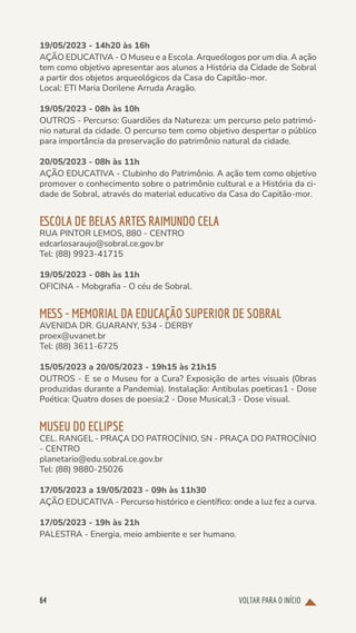 VOLTAR PARA O INÍCIO
64
19/05/2023 - 14h20 às 16h
AÇÃO EDUCATIVA - O Museu e a Escola. Arqueólogos por um dia. A ação
tem como objetivo apresentar aos alunos a História da Cidade de Sobral
a partir dos objetos arqueológicos da Casa do Capitão-mor.
Local: ETI Maria Dorilene Arruda Aragão.
19/05/2023 - 08h às 10h
OUTROS - Percurso: Guardiões da Natureza: um percurso pelo patrimó-
nio natural da cidade. O percurso tem como objetivo despertar o público
para importância da preservação do patrimônio natural da cidade.
20/05/2023 - 08h às 11h
AÇÃO EDUCATIVA - Clubinho do Patrimônio. A ação tem como objetivo
promover o conhecimento sobre o patrimônio cultural e a História da ci-
dade de Sobral, através do material educativo da Casa do Capitão-mor.
ESCOLA DE BELAS ARTES RAIMUNDO CELA
RUA PINTOR LEMOS, 880 - CENTRO
edcarlosaraujo@sobral.ce.gov.br
Tel: (88) 9923-41715
19/05/2023 - 08h às 11h
OFICINA - Mobgrafia - O céu de Sobral.
MESS - MEMORIAL DA EDUCAÇÃO SUPERIOR DE SOBRAL
AVENIDA DR. GUARANY, 534 - DERBY
proex@uvanet.br
Tel: (88) 3611-6725
15/05/2023 a 20/05/2023 - 19h15 às 21h15
OUTROS - E se o Museu for a Cura? Exposição de artes visuais (0bras
produzidas durante a Pandemia). Instalação: Antibulas poeticas1 - Dose
Poética: Quatro doses de poesia;2 - Dose Musical;3 - Dose visual.
MUSEU DO ECLIPSE
CEL. RANGEL - PRAÇA DO PATROCÍNIO, SN - PRAÇA DO PATROCÍNIO
- CENTRO
planetario@edu.sobral.ce.gov.br
Tel: (88) 9880-25026
17/05/2023 a 19/05/2023 - 09h às 11h30
AÇÃO EDUCATIVA - Percurso histórico e científico: onde a luz fez a curva.
17/05/2023 - 19h às 21h
PALESTRA - Energia, meio ambiente e ser humano.
 
