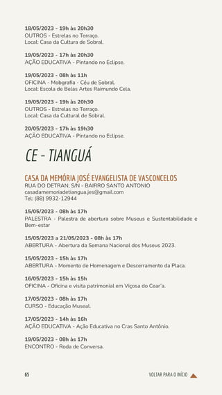VOLTAR PARA O INÍCIO
65
18/05/2023 - 19h às 20h30
OUTROS - Estrelas no Terraço.
Local: Casa da Cultura de Sobral.
19/05/2023 - 17h às 20h30
AÇÃO EDUCATIVA - Pintando no Eclipse.
19/05/2023 - 08h às 11h
OFICINA - Mobgrafia - Céu de Sobral.
Local: Escola de Belas Artes Raimundo Cela.
19/05/2023 - 19h às 20h30
OUTROS - Estrelas no Terraço.
Local: Casa da Cultural de Sobral.
20/05/2023 - 17h às 19h30
AÇÃO EDUCATIVA - Pintando no Eclipse.
CE-TIANGUÁ
CASA DA MEMÓRIA JOSÉ EVANGELISTA DE VASCONCELOS
RUA DO DETRAN, S/N - BAIRRO SANTO ANTONIO
casadamemoriadetiangua.jes@gmail.com
Tel: (88) 9932-12944
15/05/2023 - 08h às 17h
PALESTRA - Palestra de abertura sobre Museus e Sustentabilidade e
Bem-estar
15/05/2023 a 21/05/2023 - 08h às 17h
ABERTURA - Abertura da Semana Nacional dos Museus 2023.
15/05/2023 - 15h às 17h
ABERTURA - Momento de Homenagem e Descerramento da Placa.
16/05/2023 - 15h às 15h
OFICINA - Oficina e visita patrimonial em Viçosa do Cear’a.
17/05/2023 - 08h às 17h
CURSO - Educação Museal.
17/05/2023 - 14h às 16h
AÇÃO EDUCATIVA - Ação Educativa no Cras Santo Antônio.
19/05/2023 - 08h às 17h
ENCONTRO - Roda de Conversa.
 