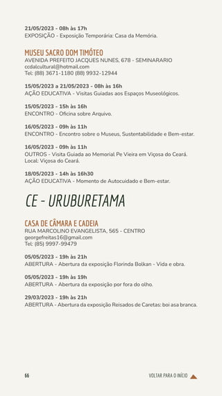VOLTAR PARA O INÍCIO
66
21/05/2023 - 08h às 17h
EXPOSIÇÃO - Exposição Temporária: Casa da Memória.
MUSEU SACRO DOM TIMÓTEO
AVENIDA PREFEITO JACQUES NUNES, 678 - SEMINARARIO
ccdalcultural@hotmail.com
Tel: (88) 3671-1180 (88) 9932-12944
15/05/2023 a 21/05/2023 - 08h às 16h
AÇÃO EDUCATIVA - Visitas Guiadas aos Espaços Museológicos.
15/05/2023 - 15h às 16h
ENCONTRO - Oficina sobre Arquivo.
16/05/2023 - 09h às 11h
ENCONTRO - Encontro sobre o Museus, Sustentabilidade e Bem-estar.
16/05/2023 - 09h às 11h
OUTROS - Visita Guiada ao Memorial Pe Vieira em Viçosa do Ceará.
Local: Viçosa do Ceará.
18/05/2023 - 14h às 16h30
AÇÃO EDUCATIVA - Momento de Autocuidado e Bem-estar.
CE-URUBURETAMA
CASA DE CÂMARA E CADEIA
RUA MARCOLINO EVANGELISTA, 565 - CENTRO
georgefreitas16@gmail.com
Tel: (85) 9997-99479
05/05/2023 - 19h às 21h
ABERTURA - Abertura da exposição Florinda Bolkan - Vida e obra.
05/05/2023 - 19h às 19h
ABERTURA - Abertura da exposição por fora do olho.
29/03/2023 - 19h às 21h
ABERTURA - Abertura da exposição Reisados de Caretas: boi asa branca.
 