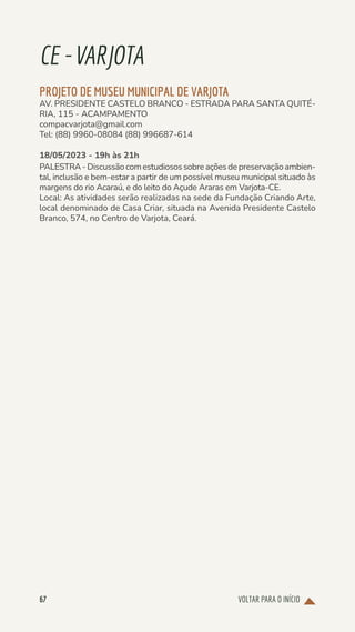 VOLTAR PARA O INÍCIO
67
CE-VARJOTA
PROJETO DE MUSEU MUNICIPAL DE VARJOTA
AV. PRESIDENTE CASTELO BRANCO - ESTRADA PARA SANTA QUITÉ-
RIA, 115 - ACAMPAMENTO
compacvarjota@gmail.com
Tel: (88) 9960-08084 (88) 996687-614
18/05/2023 - 19h às 21h
PALESTRA - Discussão com estudiosos sobre ações de preservação ambien-
tal, inclusão e bem-estar a partir de um possível museu municipal situado às
margens do rio Acaraú, e do leito do Açude Araras em Varjota-CE.
Local: As atividades serão realizadas na sede da Fundação Criando Arte,
local denominado de Casa Criar, situada na Avenida Presidente Castelo
Branco, 574, no Centro de Varjota, Ceará.
 
