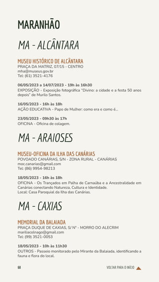VOLTAR PARA O INÍCIO
68
MARANHÃO
MA-ALCÂNTARA
MUSEU HISTÓRICO DE ALCÂNTARA
PRAÇA DA MATRIZ, 07/15 - CENTRO
mha@museus.gov.br
Tel: (61) 3521-4176
06/05/2023 a 14/07/2023 - 19h às 16h30
EXPOSIÇÃO - Exposição fotográfica “Divino: a cidade e a festa 50 anos
depois” de Murilo Santos.
16/05/2023 - 16h às 18h
AÇÃO EDUCATIVA - Papo de Mulher: como era e como é...
23/05/2023 - 09h30 às 17h
OFICINA - Oficina de colagem.
MA-ARAIOSES
MUSEU-OFICINA DA ILHA DAS CANÁRIAS
POVOADO CANÁRIAS, S/N - ZONA RURAL - CANÁRIAS
moc.canarias@gmail.com
Tel: (86) 9954-98213
18/05/2023 - 16h às 18h
OFICINA - Os Trançados em Palha de Carnaúba e a Ancestralidade em
Canárias conectando Natureza, Cultura e Identidade.
Local: Casa Paroquial da Ilha das Canárias.
MA-CAXIAS
MEMORIAL DA BALAIADA
PRAÇA DUQUE DE CAXIAS, S/ Nº - MORRO DO ALECRIM
mariliacolnago@gmail.com
Tel: (99) 3521-0053
18/05/2023 - 10h às 11h30
OUTROS - Passeio monitorado pelo Mirante da Balaiada, identificando a
fauna e flora do local.
 