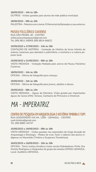 VOLTAR PARA O INÍCIO
69
18/05/2023 - 14h às 18h
OUTROS - Visitas guiadas para alunos da rede pública municipal.
18/05/2023 - 09h às 10h
PALESTRA-Palestracomotema:OMemorialdaBalaiadaeoseuentorno.
MUSEU FOLCLÓRICO CAXIENSE
RUA SÃO PEDR0, 40 - CENTRO
cefolcaxiasartepopular@gmail.com
Tel: (99) 9811-66905 (99) 9814-66622
15/05/2023 a 17/05/2023 - 14h às 18h
CONTAÇÃO DE HISTÓRIA - Contação de História de livros infantis de
autores caxienses que abordam o patrimônio, a memória e a cultura po-
pular local.
15/05/2023 a 21/05/2023 - 09h às 18h
VISITA MEDIADA - Visitação Mediada pelo acervo do Museu Folclórico
Caxiense.
18/05/2023 - 14h às 18h
OFICINA - Oficina de fotografia para crianças.
19/05/2023 - 14h às 18h
OFICINA - Oficina de fotografia para jovens, adultos e idosos.
20/05/2023 - 08h às 13h
VISITA MEDIADA - Águas da Memória: Visita guiada por importantes
águas de Caxias (MA): Veneza, Cachoeira da Primavera e Inhamum.
MA-IMPERATRIZ
CENTRODEPESQUISAEMARQUEOLOGIAEHISTÓRIATIMBIRAETUPI
RUA GODOFREDO VIA NA, 1300 - UEMASUL - CENTRO
cpah.timbira@gmail.com
Tel: (99) 9883-44757
15/05/2023 a 19/05/2023 - 08h às 18h
VISITA MEDIADA - Visitas guiadas nas exposições de longa duração de
Arqueologia e Etnologia - Modos de viver, fazer e saberes dos povos in-
dígenas no Maranhão (Timbira e Guajarara-Tenetehara).
16/02/2023 a 16/05/2023 - 16h às 18h
OFICINA - Tema: Justiça climática e lutas sociais Debatedores: Profa. Dra.
Aichely Rodrigues e integrantes do grupo de estudos GPASS-UEMASUL.
Local: Auditório UEMASUL.
 