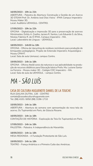 VOLTAR PARA O INÍCIO
70
16/05/2023 - 19h às 21h
ABERTURA - Palestra de Abertura: Construção e Gestão de um Acervo
3D STEAM Prof. Dr. Antônio José Dias Vieira - IFMA Campus Imperatriz-
Museu Maker 3D.
Local: Auditório UEMASUL- CENTRO.
17/05/2023 - 19h às 22h
OFICINA - Digitalização e impressão 3D para a preservação de acervos
Ministrantes: Eshily A. Coelho, Jaciara R. Santos, Luís Eduardo S. da Silva,
Nícolas Fabrício R. do Ó IFMA, Campus Imperatriz – MA.
Local: Laboratório de Línguas - UEMASUL.
18/05/2023 - 14h30 às 18h
OFICINA - Oficina de Upcycling de resíduos recicláveis para produção de
brinquedos pedagógicos. Projeto de Extensão Imperatriz Arqueológica -
Museu CPAHT.
Local: Sala de aula Uemasul, campus Centro.
19/05/2023 - 14h às 18h
OFICINA - Oficina Ateliê cores da natureza e sua aplicabilidade na produ-
ção de recursos didáticos para Educação básica Profa. Ma. Luciene Santa-
na Ferreira - Museu maker 3D - Colégio COC Imperatriz – MA.
Local: Sala de aula da UEMASUL - campus Centro.
MA-SÃOLUÍS
CASA DE CULTURA HUGUENOTE DANIEL DE LA TOUCHE
RUA DJALMA DUTRA, 128 - CENTRO
contato@casadeculturahuguenote.com
Tel: (98) 4101-5050 (98) 3196-1710
15/05/2023 - 14h às 18h
ABERTURA - Abertura da semana com apresentação da nova tela do
acervo, Os Tupinambá em Paris, de Gláucia Rosane.
16/05/2023 - 14h às 18h
CONTAÇÃO DE HISTÓRIA - Explicação da Tela Os Tupinambá em Paris.
17/05/2023 - 14h às 18h
PALESTRA - Palestra: A Independência do Maranhão.
18/05/2023 - 14h às 18h
MESA REDONDA - A Fundação Protestante de São Luís.
19/05/2023 - 14h às 18h
TEATRO - França Artártica e o Primeiro Culto das Américas.
 