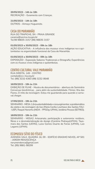 VOLTAR PARA O INÍCIO
71
20/05/2023 - 14h às 18h
RECREAÇÃO - Guiamento com Crianças.
21/05/2023 - 14h às 18h
OUTROS - Almoço Huguenote.
CASA DO MARANHÃO
RUA DO TRAPICHE, SN - PRAIA GRANDE
casama@secma.ma.gov.br
Tel:98 98835-3157 (98) 98835-3157
01/05/2023 a 30/05/2023 - 09h às 18h
AÇÃO EDUCATIVA - A influência dos museus vivos indígenas na e qui-
lombolas na organicidade funcional da Casa do Maranhão.
01/05/2023 a 30/05/2023 - 09h às 18h
EXPOSIÇÃO - Exposição Saberes Tradicionais e Etnografia: Experiências
com os museus vivos indígenas e quilombolas.
CENTRO CULTURAL VALE MARANHÃO
RUA DIREITA, 149 - CENTRO
contato@ccv-ma.org.br
Tel: (98) 3232-6363 (98) 3232-8648
16/05/2023 - 19h às 21h
EXIBIÇÃO DE FILME - Mostra de documentários - abertura do Seminário
Conversas biocêntricas _ para além da sustentabilidade. Filmes: Ilha das
Flores, O mito da reciclagem. Estou me guardando para quando o carna-
val chegar.
17/05/2023 - 19h às 21h
SEMINÁRIO-MESA1:(In)sustentabilidadeeressurgimentos:aproblemática
da coleta e da reciclagem do lixo (Maria Cecília Loschiavo dos Santos FAU-
-USP), Raquel Noronha (NIDA – PPGDg-UFMA), Jordânia Pessoa (SETRES).
18/05/2023 - 19h às 21h
SEMINÁRIO - MESA2: Artesanato, participação e autonomia: resíduos,
fibras e a desmaterialização do design (Caroline Pedraça(UFMA), Tayo-
mara dos Santos (UEMG), Luiza Gomes Duarte de Farias (UFMA), Luiz
Lagares (UFMA).
ECOMUSEU SÍTIO DO FÍSICO
AVENIDA VALE, QUADRA 16, 09 - EDIFÍCIO ERASMO NEVES, AP 501
- JARDIM RENASCENÇA
nerymendonca@gmail.com
Tel: (99) 9881-98299
 
