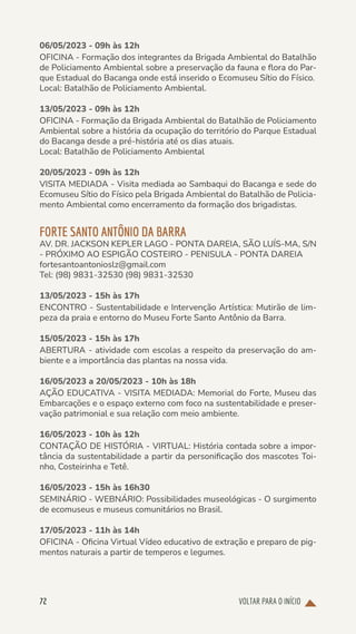 VOLTAR PARA O INÍCIO
72
06/05/2023 - 09h às 12h
OFICINA - Formação dos integrantes da Brigada Ambiental do Batalhão
de Policiamento Ambiental sobre a preservação da fauna e flora do Par-
que Estadual do Bacanga onde está inserido o Ecomuseu Sítio do Físico.
Local: Batalhão de Policiamento Ambiental.
13/05/2023 - 09h às 12h
OFICINA - Formação da Brigada Ambiental do Batalhão de Policiamento
Ambiental sobre a história da ocupação do território do Parque Estadual
do Bacanga desde a pré-história até os dias atuais.
Local: Batalhão de Policiamento Ambiental
20/05/2023 - 09h às 12h
VISITA MEDIADA - Visita mediada ao Sambaqui do Bacanga e sede do
Ecomuseu Sítio do Físico pela Brigada Ambiental do Batalhão de Policia-
mento Ambiental como encerramento da formação dos brigadistas.
FORTE SANTO ANTÔNIO DA BARRA
AV. DR. JACKSON KEPLER LAGO - PONTA DAREIA, SÃO LUÍS-MA, S/N
- PRÓXIMO AO ESPIGÃO COSTEIRO - PENISULA - PONTA DAREIA
fortesantoantonioslz@gmail.com
Tel: (98) 9831-32530 (98) 9831-32530
13/05/2023 - 15h às 17h
ENCONTRO - Sustentabilidade e Intervenção Artística: Mutirão de lim-
peza da praia e entorno do Museu Forte Santo Antônio da Barra.
15/05/2023 - 15h às 17h
ABERTURA - atividade com escolas a respeito da preservação do am-
biente e a importância das plantas na nossa vida.
16/05/2023 a 20/05/2023 - 10h às 18h
AÇÃO EDUCATIVA - VISITA MEDIADA: Memorial do Forte, Museu das
Embarcações e o espaço externo com foco na sustentabilidade e preser-
vação patrimonial e sua relação com meio ambiente.
16/05/2023 - 10h às 12h
CONTAÇÃO DE HISTÓRIA - VIRTUAL: História contada sobre a impor-
tância da sustentabilidade a partir da personificação dos mascotes Toi-
nho, Costeirinha e Tetê.
16/05/2023 - 15h às 16h30
SEMINÁRIO - WEBNÁRIO: Possibilidades museológicas - O surgimento
de ecomuseus e museus comunitários no Brasil.
17/05/2023 - 11h às 14h
OFICINA - Oficina Virtual Vídeo educativo de extração e preparo de pig-
mentos naturais a partir de temperos e legumes.
 