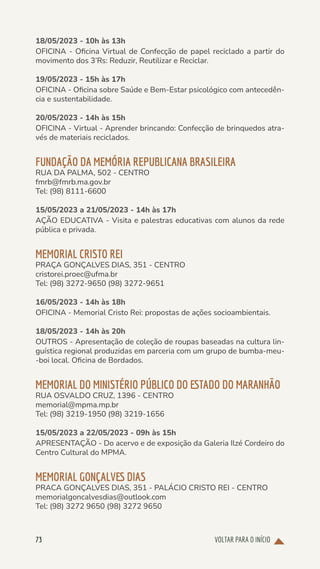 VOLTAR PARA O INÍCIO
73
18/05/2023 - 10h às 13h
OFICINA - Oficina Virtual de Confecção de papel reciclado a partir do
movimento dos 3’Rs: Reduzir, Reutilizar e Reciclar.
19/05/2023 - 15h às 17h
OFICINA - Oficina sobre Saúde e Bem-Estar psicológico com antecedên-
cia e sustentabilidade.
20/05/2023 - 14h às 15h
OFICINA - Virtual - Aprender brincando: Confecção de brinquedos atra-
vés de materiais reciclados.
FUNDAÇÃO DA MEMÓRIA REPUBLICANA BRASILEIRA
RUA DA PALMA, 502 - CENTRO
fmrb@fmrb.ma.gov.br
Tel: (98) 8111-6600
15/05/2023 a 21/05/2023 - 14h às 17h
AÇÃO EDUCATIVA - Visita e palestras educativas com alunos da rede
pública e privada.
MEMORIAL CRISTO REI
PRAÇA GONÇALVES DIAS, 351 - CENTRO
cristorei.proec@ufma.br
Tel: (98) 3272-9650 (98) 3272-9651
16/05/2023 - 14h às 18h
OFICINA - Memorial Cristo Rei: propostas de ações socioambientais.
18/05/2023 - 14h às 20h
OUTROS - Apresentação de coleção de roupas baseadas na cultura lin-
guística regional produzidas em parceria com um grupo de bumba-meu-
-boi local. Oficina de Bordados.
MEMORIAL DO MINISTÉRIO PÚBLICO DO ESTADO DO MARANHÃO
RUA OSVALDO CRUZ, 1396 - CENTRO
memorial@mpma.mp.br
Tel: (98) 3219-1950 (98) 3219-1656
15/05/2023 a 22/05/2023 - 09h às 15h
APRESENTAÇÃO - Do acervo e de exposição da Galeria Ilzé Cordeiro do
Centro Cultural do MPMA.
MEMORIAL GONÇALVES DIAS
PRACA GONÇALVES DIAS, 351 - PALÁCIO CRISTO REI - CENTRO
memorialgoncalvesdias@outlook.com
Tel: (98) 3272 9650 (98) 3272 9650
 