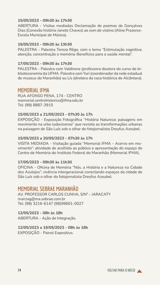 VOLTAR PARA O INÍCIO
74
15/05/2023 - 09h30 às 17h30
ABERTURA - Visitas mediadas Declamação de poemas de Gonçalves
Dias (Conexão história-Janete Chaves) ao som de violino (Aline Prazeres-
Escola Municipal de Música).
16/05/2023 - 09h30 às 13h30
PALESTRA - Palestra Tereza Rêgo, com o tema “Estimulação cognitiva:
atenção, concentração e memória-Benefícios para a saúde mental”.
17/05/2023 - 09h30 às 17h30
PALESTRA - Palestra com Valdirene (professora doutora do curso de bi-
blioteconomia da UFMA. Palestra com Yuri (coordenador da rede estadual
de museus do Maranhão) ou Lis (diretora da casa histórica de Alcântara).
MEMORIAL IFMA
RUA AFONSO PENA, 174 - CENTRO
memorial.centrohistorico@ifma.edu.br
Tel: (98) 8887-3915
15/05/2023 a 21/05/2023 - 07h30 às 17h
EXPOSIÇÃO - Exposição Fotográfica “História Natureza: paisagens em
movimento na urbe ludovicense” que revisita as transformações urbanas
na paisagem de São Luís sob o olhar do fotojornalista Dreyfus Azoubel.
15/05/2023 a 20/05/2023 - 07h30 às 17h
VISITA MEDIADA - Visitação guiada “Memorial IFMA – Acervo em mo-
vimento”: atividade de acolhida ao público e apresentação do espaço do
Centro de Memória do Instituto Federal do Maranhão (Memorial IFMA).
17/05/2023 - 09h30 às 11h30
OFICINA - Oficina de Memória “Nós, a História e a Natureza na Cidade
dos Azulejos”: vivência intergeracional conectando espaços da cidade de
São Luís sob o olhar do fotojornalista Dreyfus Azoubel.
MEMORIAL SEBRAE MARANHÃO
AV. PROFESSOR CARLOS CUNHA, S/Nº - JARACATY
marciag@ma.sebrae.com.br
Tel: (98) 3216-6147 (98)99601-0027
12/05/2023 - 08h às 18h
ABERTURA - Ação de Integração.
12/05/2023 a 19/05/2023 - 08h às 18h
EXPOSIÇÃO - Painel Expositivo.
 