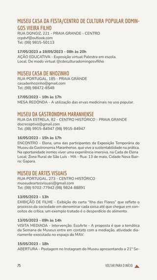 VOLTAR PARA O INÍCIO
75
MUSEU CASA DA FESTA/CENTRO DE CULTURA POPULAR DOMIN-
GOS VIEIRA FILHO
RUA DONGIZ, 221 - PRAIA GRANDE - CENTRO
ccpdvf@outlook.com
Tel: (98) 9815-50113
17/05/2023 a 19/05/2023 - 08h às 20h
AÇÃO EDUCATIVA - Exposição virtual Palestra em escola.
Local: De modo virtual @cdeculturadomingosvfilho
MUSEU CASA DE NHOZINHO
RUA PORTUGAL, 185 - PRAIA GRANDE
casadenhozinho@gmail.com
Tel: (98) 98472-8548
17/05/2023 - 10h às 17h
MESA REDONDA - A utilização das ervas medicinais no uso popular.
MUSEU DA GASTRONOMIA MARANHENSE
RUA DA ESTRELA, 82 - CENTRO HISTÓRICO - PRAIA GRANDE
docreceptivo@gmail.com
Tel: (98) 9915-84947 (98) 9915-84947
16/05/2023 - 15h às 17h
ENCONTRO - Elena, uma das participantes da Exposição Temporária do
Museu da Gastronomia Maranhense, que vive a sustentabilidade na prática.
Na oportunidade iremos viver uma experiência imersiva, na Cada de Elena
Local: Zona Rural de São Luís - MA - Rua: 13 de maio, Cidade Nova Bair-
ro: Gapara.
MUSEU DE ARTES VISUAIS
RUA PORTUGAL, 273 - CENTRO HISTÓRICO
museudeartesvisuais@gmail.com
Tel: (98) 9702-77942 (98) 9824-88891
13/05/2023 - 13h
EXIBIÇÃO DE FILME - Exibição do curta “Ilha das Flores” que reflete o
processo da sociedade em denominar cada coisa até que chegue em con-
ceitos de crítica, um exemplo tratado é o desperdício de alimento.
13/05/2023 - 09h às 14h
VISITA MEDIADA - Intervenção: EcoArte - A proposta é que a temática
da Semana de Museus entre em contato com a mediação, atividade dia-
riamente executada no espaço do MAV.
15/05/2023 - 18h
ABERTURA - Postagem no Instagram do Museu apresentando a 21º Se-
 