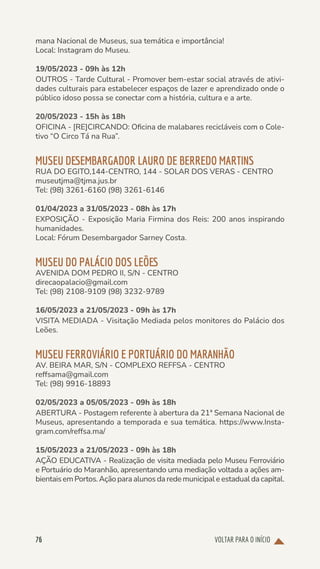 VOLTAR PARA O INÍCIO
76
mana Nacional de Museus, sua temática e importância!
Local: Instagram do Museu.
19/05/2023 - 09h às 12h
OUTROS - Tarde Cultural - Promover bem-estar social através de ativi-
dades culturais para estabelecer espaços de lazer e aprendizado onde o
público idoso possa se conectar com a história, cultura e a arte.
20/05/2023 - 15h às 18h
OFICINA - [RE]CIRCANDO: Oficina de malabares recicláveis com o Cole-
tivo “O Circo Tá na Rua”.
MUSEU DESEMBARGADOR LAURO DE BERREDO MARTINS
RUA DO EGITO,144-CENTRO, 144 - SOLAR DOS VERAS - CENTRO
museutjma@tjma.jus.br
Tel: (98) 3261-6160 (98) 3261-6146
01/04/2023 a 31/05/2023 - 08h às 17h
EXPOSIÇÃO - Exposição Maria Firmina dos Reis: 200 anos inspirando
humanidades.
Local: Fórum Desembargador Sarney Costa.
MUSEU DO PALÁCIO DOS LEÕES
AVENIDA DOM PEDRO II, S/N - CENTRO
direcaopalacio@gmail.com
Tel: (98) 2108-9109 (98) 3232-9789
16/05/2023 a 21/05/2023 - 09h às 17h
VISITA MEDIADA - Visitação Mediada pelos monitores do Palácio dos
Leões.
MUSEU FERROVIÁRIO E PORTUÁRIO DO MARANHÃO
AV. BEIRA MAR, S/N - COMPLEXO REFFSA - CENTRO
reffsama@gmail.com
Tel: (98) 9916-18893
02/05/2023 a 05/05/2023 - 09h às 18h
ABERTURA - Postagem referente à abertura da 21ª Semana Nacional de
Museus, apresentando a temporada e sua temática. https://www.Insta-
gram.com/reffsa.ma/
15/05/2023 a 21/05/2023 - 09h às 18h
AÇÃO EDUCATIVA - Realização de visita mediada pelo Museu Ferroviário
e Portuário do Maranhão, apresentando uma mediação voltada a ações am-
bientais em Portos. Ação para alunos da rede municipal e estadual da capital.
 