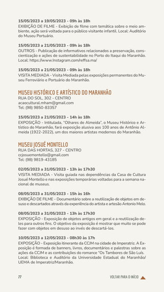 VOLTAR PARA O INÍCIO
77
15/05/2023 a 19/05/2023 - 09h às 18h
EXIBIÇÃO DE FILME - Exibição de filme com temática sobre o meio am-
biente, ação será voltada para o público visitante infantil. Local: Auditório
do Museu Portuário.
15/05/2023 a 21/05/2023 - 09h às 18h
OUTROS - Publicação de informativos relacionados a preservação, cons-
cientização e ações de sustentabilidade no Porto do Itaqui do Maranhão.
Local: https://www.Instagram.com/reffsa.ma/
15/05/2023 a 21/05/2023 - 09h às 18h
VISITA MEDIADA - Visita Mediada pelas exposições permanentes do Mu-
seu Ferroviário e Portuário do Maranhão.
MUSEU HISTÓRICO E ARTÍSTICO DO MARANHÃO
RUA DO SOL, 302 - CENTRO
acaocultural.mham@gmail.com
Tel: (98) 9850-83357
15/05/2023 a 21/05/2023 - 14h às 18h
EXPOSIÇÃO - Intitulada, “Olhares de Almeida”, o Museu Histórico e Ar-
tístico do Maranhão, fará exposição alusiva aos 100 anos de Antônio Al-
meida (1922-2022), um dos maiores artistas modernos do Maranhão.
MUSEU JOSUÉ MONTELLO
RUA DAS HORTAS, 327 - CENTRO
ccjosuemontello@gmail.com
Tel: (98) 9819-43185
02/05/2023 a 31/05/2023 - 13h às 17h30
VISITA MEDIADA - Visita guiada nas dependências da Casa de Cultura
Josué Montello e nas exposições temporárias voltadas para a semana na-
cional de museus.
08/05/2023 a 31/05/2023 - 15h às 16h
EXIBIÇÃO DE FILME - Documentário sobre a reutilização de objetos em de-
suso e descartados através da experiência do artista e artesão Antonio Melo.
08/05/2023 a 31/05/2023 - 13h às 17h30
EXPOSIÇÃO - Exposição de objetos antigos em geral e a reutilização de-
les para outros fins. O objetivo da exposição é mostrar que muito se pode
fazer com objetos em desuso ao invés de descartá-los.
10/05/2023 a 12/05/2023 - 08h30 às 17h
EXPOSIÇÃO - Exposição itinerante da CCJM na cidade de Imperatriz. A Ex-
posição é formada de banners, livros, documentários e palestras sobre as
ações da CCJM e as contribuições do romance “Os Tambores de São Luís.
Local: Biblioteca e Auditório da Universidade Estadual do Maranhão/
UEMA de Imperatriz/Maranhão.
 