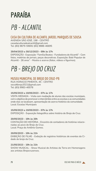 VOLTAR PARA O INÍCIO
79
PARAÍBA
PB-ALCANTIL
CASA DA CULTURA DE ALCANTIL JARDEL MARQUES DE SOUSA
AVENIDA SÃO JOSÉ, 198 - CENTRO
casadaculturadealcantil@gmail.com
Tel: (83) 9879-59692 (83) 9888-46695
29/04/2023 a 30/12/2023 - 09h às 17h
EXPOSIÇÃO - Exposição: “Família Beatos - Fundadores de Alcantil” - Com
fotos, matérias de jornais, peças decorativas. Exposição: Balé Popular de
Alcantil - 26 anos” - Mostra o acervo (fotos, vídeos e figurinos).
PB-BREJODOCRUZ
MUSEU MUNICIPAL DE BREJO DO CRUZ-PB
RUA HORACIO PIMENTA, 45 - CENTRO
seccdtbrejo2021@gmail.com
Tel: (83) 9983-40078
15/05/2023 a 19/05/2023 - 07h às 17h
VISITA MEDIADA - Visita com mediação de alunos das escolas municipais,
com o objetivo de promover o intercâmbio entre as escolas e as comunidades
onde elas se localizam, apresentação do acervo histórico da comunidade.
Local: Escolas Municipais
15/05/2023 a 19/05/2023 - 07h às 17h
EXPOSIÇÃO - Exposição fotográfica sobre história de Brejo do Cruz.
20/05/2023 - 19h às 20h
CONTAÇÃO DE HISTÓRIA - Encontro de contadores de histórias relacio-
nadas ao povo de Brejo do Cruz.
Local: Praça do Antônio Gomes.
20/05/2023 - 19h às 21h
EXIBIÇÃO DE FILME - Exibição de registros históricos de eventos da Ci-
dade de brejo da Cruz.
21/05/2023 - 19h às 21h
SHOW MUSICAL - Show Musical de Artistas da Terra em Homenagens
aos artistas Brejocruzenses.
 