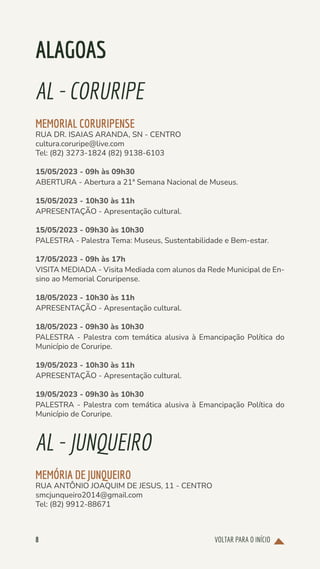 VOLTAR PARA O INÍCIO
8
ALAGOAS
AL-CORURIPE
MEMORIAL CORURIPENSE
RUA DR. ISAIAS ARANDA, SN - CENTRO
cultura.coruripe@live.com
Tel: (82) 3273-1824 (82) 9138-6103
15/05/2023 - 09h às 09h30
ABERTURA - Abertura a 21ª Semana Nacional de Museus.
15/05/2023 - 10h30 às 11h
APRESENTAÇÃO - Apresentação cultural.
15/05/2023 - 09h30 às 10h30
PALESTRA - Palestra Tema: Museus, Sustentabilidade e Bem-estar.
17/05/2023 - 09h às 17h
VISITA MEDIADA - Visita Mediada com alunos da Rede Municipal de En-
sino ao Memorial Coruripense.
18/05/2023 - 10h30 às 11h
APRESENTAÇÃO - Apresentação cultural.
18/05/2023 - 09h30 às 10h30
PALESTRA - Palestra com temática alusiva à Emancipação Política do
Município de Coruripe.
19/05/2023 - 10h30 às 11h
APRESENTAÇÃO - Apresentação cultural.
19/05/2023 - 09h30 às 10h30
PALESTRA - Palestra com temática alusiva à Emancipação Política do
Município de Coruripe.
AL-JUNQUEIRO
MEMÓRIA DE JUNQUEIRO
RUA ANTÔNIO JOAQUIM DE JESUS, 11 - CENTRO
smcjunqueiro2014@gmail.com
Tel: (82) 9912-88671
 