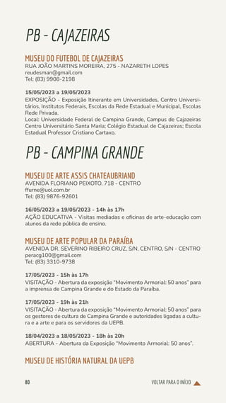 VOLTAR PARA O INÍCIO
80
PB-CAJAZEIRAS
MUSEU DO FUTEBOL DE CAJAZEIRAS
RUA JOÃO MARTINS MOREIRA, 275 - NAZARETH LOPES
reudesman@gmail.com
Tel: (83) 9908-2198
15/05/2023 a 19/05/2023
EXPOSIÇÃO - Exposição Itinerante em Universidades, Centro Universi-
tários, Institutos Federais, Escolas da Rede Estadual e Municipal, Escolas
Rede Privada.
Local: Universidade Federal de Campina Grande, Campus de Cajazeiras
Centro Universitário Santa Maria; Colégio Estadual de Cajazeiras; Escola
Estadual Professor Cristiano Cartaxo.
PB-CAMPINAGRANDE
MUSEU DE ARTE ASSIS CHATEAUBRIAND
AVENIDA FLORIANO PEIXOTO, 718 - CENTRO
ffurne@uol.com.br
Tel: (83) 9876-92601
16/05/2023 a 19/05/2023 - 14h às 17h
AÇÃO EDUCATIVA - Visitas mediadas e oficinas de arte-educação com
alunos da rede pública de ensino.
MUSEU DE ARTE POPULAR DA PARAÍBA
AVENIDA DR. SEVERINO RIBEIRO CRUZ, S/N, CENTRO, S/N - CENTRO
peracg100@gmail.com
Tel: (83) 3310-9738
17/05/2023 - 15h às 17h
VISITAÇÃO - Abertura da exposição “Movimento Armorial: 50 anos” para
a imprensa de Campina Grande e do Estado da Paraíba.
17/05/2023 - 19h às 21h
VISITAÇÃO - Abertura da exposição “Movimento Armorial: 50 anos” para
os gestores de cultura de Campina Grande e autoridades ligadas a cultu-
ra e a arte e para os servidores da UEPB.
18/04/2023 a 18/05/2023 - 18h às 20h
ABERTURA - Abertura da Exposição “Movimento Armorial: 50 anos”.
MUSEU DE HISTÓRIA NATURAL DA UEPB
 