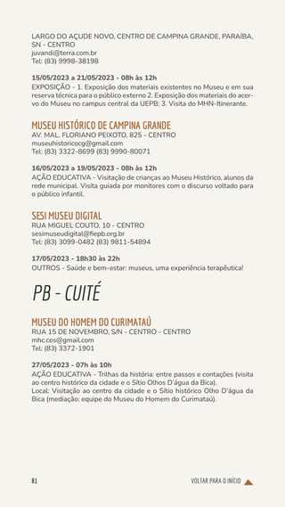 VOLTAR PARA O INÍCIO
81
LARGO DO AÇUDE NOVO, CENTRO DE CAMPINA GRANDE, PARAÍBA,
SN - CENTRO
juvandi@terra.com.br
Tel: (83) 9998-38198
15/05/2023 a 21/05/2023 - 08h às 12h
EXPOSIÇÃO - 1. Exposição dos materiais existentes no Museu e em sua
reserva técnica para o público externo 2. Exposição dos materiais do acer-
vo do Museu no campus central da UEPB; 3. Visita do MHN-Itinerante.
MUSEU HISTÓRICO DE CAMPINA GRANDE
AV. MAL. FLORIANO PEIXOTO, 825 - CENTRO
museuhistoricocg@gmail.com
Tel: (83) 3322-8699 (83) 9990-80071
16/05/2023 a 19/05/2023 - 08h às 12h
AÇÃO EDUCATIVA - Visitação de crianças ao Museu Histórico, alunos da
rede municipal. Visita guiada por monitores com o discurso voltado para
o público infantil.
SESI MUSEU DIGITAL
RUA MIGUEL COUTO, 10 - CENTRO
sesimuseudigital@fiepb.org.br
Tel: (83) 3099-0482 (83) 9811-54894
17/05/2023 - 18h30 às 22h
OUTROS - Saúde e bem-estar: museus, uma experiência terapêutica!
PB-CUITÉ
MUSEU DO HOMEM DO CURIMATAÚ
RUA 15 DE NOVEMBRO, S/N - CENTRO - CENTRO
mhc.ces@gmail.com
Tel: (83) 3372-1901
27/05/2023 - 07h às 10h
AÇÃO EDUCATIVA - Trilhas da história: entre passos e contações (visita
ao centro histórico da cidade e o Sítio Olhos D’água da Bica).
Local: Visitação ao centro da cidade e o Sítio histórico Olho D’água da
Bica (mediação: equipe do Museu do Homem do Curimataú).
 
