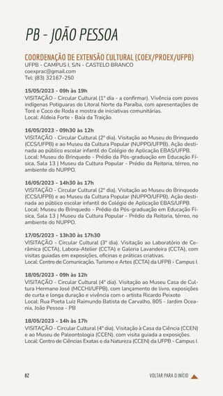 VOLTAR PARA O INÍCIO
82
PB-JOÃOPESSOA
COORDENAÇÃO DE EXTENSÃO CULTURAL (COEX/PROEX/UFPB)
UFPB - CAMPUS I, S/N - CASTELO BRANCO
coexprac@gmail.com
Tel: (83) 32167-250
15/05/2023 - 09h às 19h
VISITAÇÃO - Circular Cultural (1º dia - a confirmar). Vivência com povos
indígenas Potiguaras do Litoral Norte da Paraíba, com apresentações de
Toré e Coco de Roda e mostra de iniciativas comunitárias.
Local: Aldeia Forte - Baía da Traição.
16/05/2023 - 09h30 às 12h
VISITAÇÃO - Circular Cultural (2º dia). Visitação ao Museu do Brinquedo
(CCS/UFPB) e ao Museu da Cultura Popular (NUPPO/UFPB). Ação desti-
nada ao público escolar infantil do Colégio de Aplicação EBAS/UFPB.
Local: Museu do Brinquedo - Prédio da Pós-graduação em Educação Fí-
sica, Sala 13 | Museu da Cultura Popular - Prédio da Reitoria, térreo, no
ambiente do NUPPO.
16/05/2023 - 14h30 às 17h
VISITAÇÃO - Circular Cultural (2º dia). Visitação ao Museu do Brinquedo
(CCS/UFPB) e ao Museu da Cultura Popular (NUPPO/UFPB). Ação desti-
nada ao público escolar infantil do Colégio de Aplicação EBAS/UFPB.
Local: Museu do Brinquedo - Prédio da Pós-graduação em Educação Fí-
sica, Sala 13 | Museu da Cultura Popular - Prédio da Reitoria, térreo, no
ambiente do NUPPO.
17/05/2023 - 13h30 às 17h30
VISITAÇÃO - Circular Cultural (3º dia). Visitação ao Laboratório de Ce-
râmica (CCTA), Labora-Atelier (CCTA) e Galeria Lavandeira (CCTA), com
visitas guiadas em exposições, oficinas e práticas criativas.
Local: Centro de Comunicação, Turismo e Artes (CCTA) da UFPB - Campus I.
18/05/2023 - 09h às 12h
VISITAÇÃO - Circular Cultural (4º dia). Visitação ao Museu Casa de Cul-
tura Hermano José (MCCHJ/UFPB), com lançamento de livro, exposições
de curta e longa duração e vivência com o artista Ricardo Peixoto
Local: Rua Poeta Luiz Raimundo Batista de Carvalho, 805 - Jardim Ocea-
nia, João Pessoa - PB
18/05/2023 - 14h às 17h
VISITAÇÃO - Circular Cultural (4º dia). Visitação à Casa da Ciência (CCEN)
e ao Museu de Paleontologia (CCEN), com visita guiada a exposições.
Local: Centro de Ciências Exatas e da Natureza (CCEN) da UFPB - Campus I.
 