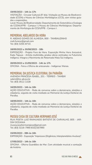 VOLTAR PARA O INÍCIO
83
19/05/2023 - 14h às 17h
VISITAÇÃO - Circular Cultural (5º dia). Visitação ao Museu de Biodiversi-
dade (CCEN) e Museu de Ciências Morfológicas (CCS), com visitas guia-
das a exposições.
Local: Museu de Biodiversidade: Departamento de Sistemática e Ecologia
do CCEN/UFPB - Campus I | Museu de Ciências Morfológicas: Departa-
mento de Morfologia do CCS/UFPB - Campus I.
MEMORIAL ABELARDO DA HORA
R. ABDIAS GOMES DE ALMEIDA, 800 - TAMBAUZINHO
mah.funesc@gmail.com
Tel: (83) 3255-8710
18/05/2023 a 30/06/2023 - 18h
EXPOSIÇÃO - Projeto Fora de Hora. Exposição Minha Hora Ancestral.
Kadu Tapuya - Artista multimídia, produz obras centradas no Futurismo
Indígena. Integra o Movimento de Retomada Mata Sul Indígena.
20/05/2023 a 21/05/2023 - 14h às 17h
OFICINA - Feira e Oficina de artesanato - Indígenas Warao.
MEMORIAL DA JUSTIÇA ELEITORAL DA PARAÍBA
AVENIDA PRINCESA ISABEL, 201 - TÉRREO - TAMBIÁ
sebmi@tre-pb.jus.br
Tel: (83) 3512-1228
16/05/2023 - 14h às 16h
AÇÃO EDUCATIVA - Roda de conversa sobre a democracia, eleições e
cidadania, seguida de visita mediada ao Memorial da Justiça Eleitoral da
Paraíba.
18/05/2023 - 14h às 16h
AÇÃO EDUCATIVA - Roda de conversa sobre a democracia, eleições e
cidadania, seguida de visita mediada ao Memorial da Justiça Eleitoral da
Paraíba.
MUSEU CASA DE CULTURA HERMANO JOSÉ
RUA POETA LUIZ RAIMUNDO BATISTA DE CARVALHO, 805 - JAR-
DIM OCEANIA
museucasahermanojose@gmail.com
Tel: (83) 3216-7990 8332167990
15/05/2023 - 08h às 16h
EXPOSIÇÃO - Exposição “Impressos (Orgânicos, Interplanetários Avulsos)”.
17/05/2023 - 14h às 16h
OFICINA - Oficina Guardiões do Mar. Com atividade musical e contação
de história.
 